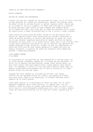 JUGAR AL NO UMIT HOlD’tM POR INTEHNfif 
ERICK LtNDGHÍN 
OPCIÓN DE JUGADA POR ADELANTADO 
A pesar ele que son comunes en las partidas de limit, en el no limit holtí'em 
no hay opciones de ’jugada por adelantado’, aparte* de algunas salas 
de poker online en las que existe la opción ’apostar bote’. Masía que 
no le llegue el turno al jugador, no sabrá qué cantidad va a apostar. 
No podrá analizar nada contra un buen jugador que siempre apues-te 
el tamaño del bote. Esto hará que el juego se convierta en un juego 
de suposiciones y dudas constantes que le van a forzar a tomar riesgos. 
¿Qué ocurre en estas salas de poker online en las que existe esta 
opción de ’Apostar Bote’? Esta característica tiende a mecanizar el 
juego de manera extraña y a hacerlo más parecido al poker con lími-te, 
ya que algunos jugadores apostarán el tamaño del bote de manera 
constante. En este caso, lo va tener difícil para leer a sus rivales. Pero 
lo que estos jugadores sacrifican es que no realizan las apuestas del 
tamaño adecuado a cada situación. A pesar de que sus adversarios se 
hacen muy difíciles de leer cuando apuestan el tamaño del bote de 
manera constante, la mayoría de veces sus apuestas serán demasiado 
grandes o demasiado pequeñas. 
¿CON CUÁNTO ENTRAR 
A LA MESA? 
Su estrategia en las partidas de cash depende de si decide jugar con 
un stack grande o pequeño, además de la calidad de sus oponentes. Si 
entra con la máxima cantidad posible, puede jugar muchas manos, ya 
que tiene fichas como para permitírselo. Tiene espacio para manio-brar. 
Sin embargo, si entra con una cantidad inferior, debe jugar de 
manera conservadora precisamente por el motivo contrario, no tiene 
muchas fichas con las que jugar. 
Digamos que está jugando en una mesa de no-limit con ciegas 
25$/50$ con una entrada mínima de 1.000$ y una máxima de 5.000$. 
Para esta mesa, LOOOS no es demasiado, no estamos hablando preci-samente 
de un stack grande. 
¿Cómo debe afectar a su estrategia el hecho de jugar con un stack 
pequeño? Digámoslo de un modo sencillo, lo cambia todo. Con so-lamente 
1.000$ de stack, no puede jugar muchos flops, ya que no tie-ne 
un stack lo suficientemente grande para ello. Por lo tanto, deberá 
tomar más decisiones preflop con un stack de 1.000$, Suponga que un 
132 
 