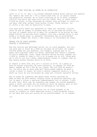 i'OKfctt TIXA1 HOLD'BM, BL PODBR DE LA ÍSTHATICIA 
1»(»i ti u’ 11 (<' que I i;i eslado subiendo muchos boles realiza una apuesta 
del lamatlo del bote de 1 75$ y usted tiene A-Q. Si le iguala tendrá 
una proporción elevada, de su stack invertida ya en el bote, probable- 
11K'iiU- sea mejor que vaya allin con sus LOOOS. Pero sí usted tiene 
5.000$ de stack, no hay necesidad de resubir para proteger su stack con 
una mano cómo A-Q, porque tiene muchas fichas. Puede igualar, ver 
el Jlof)s y ver como se desarrolla la mano. 
lina gran pista sobre sus oponentes al jugar por internet, incluso 
antes de que se juegue la primera mano, es la cantidad de fichas con 
las que un jugador entra en la mesa. No solamente le da pistas de cómo 
puede enfocar la partida dicho jugador, sino que a menudo dicta lo que 
puede y no puede hacer su oponente. Estudiemos más en profundidad 
el tema del tamaño del stack y cómo afecta a la estrategia de juego. 
ENTRAR CON UN STACK PEQUEÑO: 
TEORÍAS Y ESTRATEGIAS 
Hay dos teorías que defienden entrar con un stack pequeño. Una teo-ría 
dice que un stack de 1.000$ en una mesa de no-limit con ciegas 
25$/50$ puede ser muy poderoso. Por ejemplo, suponga que un ju-gador 
está subiendo todos los botes, apostando muy fuerte y jugando 
un estilo demasiado loose. Puede sentarse detrás de este jugador con 
1.000$ y, cuando él suba a 175$ y yo le pague con mi 8-6, usted pue-de 
ir all-in con sus 1.000$, especialmente cuando un jugador como yo 
que iguala muchas subidas entra en el bote. 
Si espera a tener A-K, A-Q, A-J o incluso un A-10, va a ganar el 
bote en muchas ocasiones. En este escenario, ha ganado los 350$ de 
ambos, además de 25$ y 50$ de las ciegas. Eso son 425$ en metáli-co, 
¡un botín que no está nada mal! Ahora puede cambiar de mesa y 
volver a hacer lo mismo. He visto a muchos jugadores hacerlo, y de 
hecho se trata de una estrategia de juego por internet bastante sólida. 
Hay un grupo de jugadores que ganan mucho dinero saltando de 
mesa en mesa de esta manera. Algunas salas le permiten doblarse, de-jar 
la mesa y volver a sentarse inmediatamente con lo mínimo, 1.0001 
en este caso. Este tipo de jugadores que juegan con stacks pequeños, 
ganan y salen corriendo son un auténtico dolor de cabeza, pero al mis-mo 
tiempo ayudan a que la acción se mantenga en las mesas. 
La otra teoría sobre cuándo entrar con un stack pequeño se da 
cuando un jugador no tiene demasiado dinero y está probando suerte 
en una mesa que está por encima de sus posibilidades. Si un jugador 
133 
 