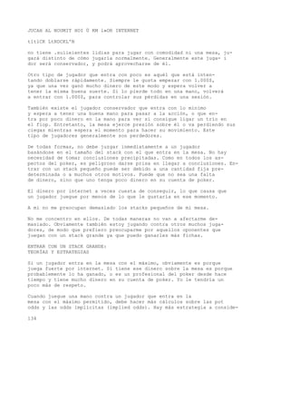JUCAH AL NOUMIT HOI Ü KM l»OR INTERNET 
tltlCK LtNDCKL'N 
no tiene .suíieientes lidias para jugar con comodidad ni una mesa, ju-gará 
distinto de cómo jugaría normalmente. Generalmente este juga- i 
dor será conservador, y podrá aprovecharse de él. 
Otro tipo de jugador que entra con poco es aquél que está inten-tando 
doblarse rápidamente. Siempre le gusta empezar con 1.000$, 
ya que una vez ganó mucho dinero de este modo y espera volver a 
tener la misma buena suerte. Si lo pierde todo en una mano, volverá 
a entrar con 1.000$, para controlar sus pérdidas en una sesión. 
También existe el jugador conservador que entra con lo mínimo 
y espera a tener una buena mano para pasar a la acción, o que en-tra 
por poco dinero en la mano para ver si consigue ligar un trío en 
el fiop. Entretanto, la mesa ejerce presión sobre él o va perdiendo sus 
ciegas mientras espera el momento para hacer su movimiento. Este 
tipo de jugadores generalmente son perdedores. 
De todas formas, no debe juzgar inmediatamente a un jugador 
basándose en el tamaño del stack con el que entra en la mesa. No hay 
necesidad de tomar conclusiones precipitadas. Como en todos los as-pectos 
del poker, es peligroso darse prisa en llegar a conclusiones. En-trar 
con un stack pequeño puede ser debido a una cantidad fija pre-determinada 
o a muchos otros motivos. Puede que no sea una falta 
de dinero, sino que uno tenga poco dinero en su cuenta de poker. 
El dinero por internet a veces cuesta de conseguir, lo que causa que 
un jugador juegue por menos de lo que le gustaría en ese momento. 
A mi no me preocupan demasiado los stacks pequeños de mi mesa. 
No me concentro en ellos. De todas maneras no van a afectarme de-masiado. 
Obviamente también estoy jugando contra otros muchos juga-dores, 
de modo que prefiero preocuparme por aquellos oponentes que 
juegan con un stack grande ya que puedo ganarles más fichas. 
ENTRAR CON UN STACK GRANDE: 
TEORÍAS Y ESTRATEGIAS 
Si un jugador entra en la mesa con el máximo, obviamente es porque 
juega fuerte por internet. Si tiene ese dinero sobre la mesa es porque 
probablemente lo ha ganado, o es un profesional del poker desde hace 
tiempo y tiene mucho dinero en su cuenta de poker. Yo le tendría un 
poco más de respeto. 
Cuando juegue una mano contra un jugador que entra en la 
mesa con el máximo permitido, debe hacer más cálculos sobre las pot 
odds y las odds implícitas (implied odds). Hay más estrategia a conside- 
134 
 