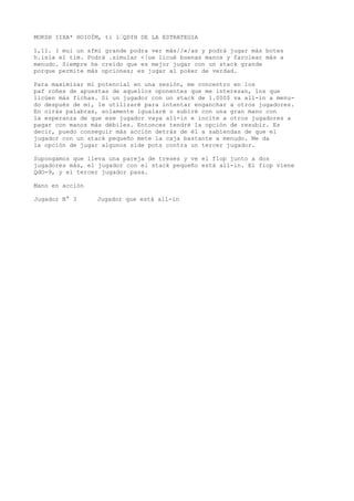 MOKSH IIXA* HOIOÍM, ti 1’QDfH DE LA ESTRATEGIA 
1,11. ( mui un sfmí grande podra ver más//«/as y podrá jugar más botes 
h.isla el tim. Podrá .simular <|ue licué buenas manos y farolear más a 
menudo. Siempre he creído que es mejor jugar con un stack grande 
porque permite más opciones; es jugar al poker de verdad. 
Para maximizar mi potencial en una sesión, me concentro en los 
paf roñes de apuestas de aquellos oponentes que me interesan, los que 
licúen más fichas. Si un jugador con un stack de 1.000$ va all-in a menu-do 
después de mi, le utilizaré para intentar enganchar a otros jugadores. 
En oirás palabras, solamente igualaré o subiré con una gran mano con 
la esperanza de que ese jugador vaya all-in e incite a otros jugadores a 
pagar con manos más débiles. Entonces tendré la opción de resubir. Es 
decir, puedo conseguir más acción detrás de él a sabiendas de que el 
jugador con un stack pequeño mete la caja bastante a menudo. Me da 
la opción de jugar algunos side pots contra un tercer jugador. 
Supongamos que lleva una pareja de treses y ve el flop junto a dos 
jugadores más, el jugador con el stack pequeño está all-in. El fiop viene 
QdO-9, y el tercer jugador pasa. 
Mano en acción 
Jugador N° 3 Jugador que está all-in 
 
