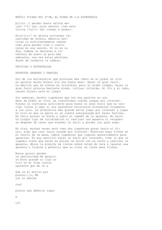 MOKÍtt TttXAS HOt D'IM, EL PODEH DE I.A ESTRATEGIA 
pililo .1 perder hasta veinte ea- 
¡art <*ii una .sola sesión, ¡nao esto 
lorina |>a11<’ del riesgo a asumir. 
Aiin<(ii(' no quiera arriesgar tal 
cantidad de dinero, debería sen-tirse 
lo suficientemente cómodo 
como para perder tres o cuatro 
cajas en una sesión. Si no es su 
día, tómese un descanso e in-téntelo 
de nuevo un poco más 
adelante, una vez estas pérdidas 
dejen de rondarle la cabeza. 
TÁCTICAS Y ESTRATEGIAS 
APUESTAS GRANDES Y FAROLES 
Uno de los movimientos que provocan más temor en el poker en vivo 
es apostar mucho dinero sin una buena mano. Hacer un gran farol. 
La emoción que se siente es increíble, pero al mismo tiempo, hacer un 
gran farol provoca bastante miedo, incluso intimida. Al fin y al cabo, 
¡mucho dinero está en juego! 
Sin embargo, muchos jugadores que son muy pasivos en una 
mesa de poker en vivo, se transforman cuando juegan por internet. 
Tienen la confianza suficiente para hacer un gran farol que no osa-rían 
llevar a cabo si sus oponentes estuvieran mirándoles fijamente 
a los ojos. La diferencia más grande entre jugar por internet y jugar 
en vivo es que la gente no se siente avergonzada por hacer faroles. 
Es fácil pulsar un botón y subir el tamaño de la apuesta. No exis-te 
ningún tipo de intimidación al realizar una apuesta ni vergüen-za 
después de tener que enseñar un farol y perder una gran suma. 
En vivo, muchas veces verá como dos jugadores pasan hasta el fi-nal, 
algo que casi nunca sucede por internet. Mientras haya fichas en 
el centro de la mesa, habrá jugadores que jugarán agresivamente para 
ganarlas. Es muy sencillo hacer un farol por internet, todo lo que un 
jugador tiene que hacer es pulsar un botón con su ratón y realizar la 
apuesta. Ahora la presión se cierne sobre usted de cara a igualar esa 
apuesta o tirarse y permitir que su rival se lleve esas fichas. 
Nunca quiero perder 
la oportunidad de ganajri 
un bote grande si ligo un 
trío en el flop contra 
oponente que me va a 
Ese es el motivo por 
pienso¡|¡§¡ Wh 
con el máximo 
cual 
pienso que debería jugar 
m 
137 
 