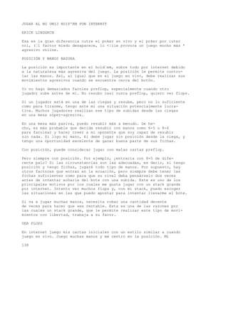 JUGAR AL NO UMIJ HOIP'KM PON INTBKNfT 
ERICK LINDGKCN 
Esa es la gran diferencia cutre el poker en vivo y el poker por iuter 
ncl, (’l factor miedo desaparece, lo <|iie provoca un juego mucho más * 
agresivo online. 
POSICIÓN Y MANOS BASURA 
La posición es importante en el hold’em, sobre todo por internet debido 
a la naturaleza más agresiva del juego. La posición le permite contro-lar 
las manos. Así, al igual que en el juego en vivo, debe realizar sus 
movimientos agresivos cuando se encuentre cerca del botón. 
Yo no hago demasiados faroles preflop, especialmente cuando otro 
jugador sube antes de mí. No resubo casi nunca preflop, quiero ver flops. 
Si un jugador está en una de las ciegas y resube, pero no lo suficiente 
como para tirarme, tengo ante mí una situación potencialmente lucra-tiva. 
Muchos jugadores realizan ese tipo de subidas desde las ciegas 
en una mesa súper-agresiva. 
En una mesa más pasiva, puedo resubir más a menudo. De he-cho, 
es más probable que decida resubir con manos como 6-5 u 8-4 
para farolear y hacer creer a mi oponente que soy capaz de resubir 
sin nada. Si ligo mi mano, él debe jugar sin posición desde la ciega, y 
tengo una oportunidad excelente de ganar buena parte de sus fichas. 
Con posición, puede considerar jugar con malas cartas preflop. 
Pero siempre con posición. Por ejemplo, ¿entraría con 8-5 de dife-rente 
palo? Si las circunstancias son las adecuadas, es decir, si tengo 
posición y tengo fichas, jugaré todo tipo de manos. Por supuesto, hay 
otros factores que entran en la ecuación, pero siempre debe tener las 
fichas suficientes como para que su rival deba pensárselo dos veces 
antes de intentar echarie del bote con una subida. Este es uno de los 
principales motivos por los cuales me gusta jugar con un stack grande 
por internet. Intento ver muchos flops y, con mi stack, puedo escoger 
las situaciones en las que puedo apostar para intentar llevarme el bote. 
Si va a jugar muchas manos, necesita robar una cantidad decente 
de veces para hacer que sea rentable. Esta es una de las razones por 
las cuales un stack grande, que le permite realizar este tipo de movi-mientos 
con libertad, trabaja a su favor. 
VER FLOPS 
En internet juego mis cartas iniciales con un estilo similar a cuando 
juego en vivo. Juego muchas manos y me centro en la posición. Mi 
138 
 