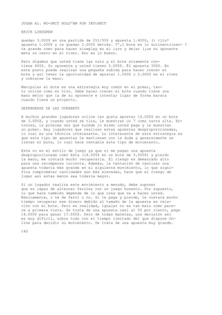 JUGAR Al. NO-UMIT HOLD'BM POR INTtHNCT 
ERICK LINDGREN 
quedan 3.000$ en una partida de 251/50$ y apuesta 1.400$, () <jiu* 
apuesta 1.000$ y le quedan 2.000$ detrás. T',1 bote es lo suíinentrinen- ? 
te grande como para hacer slowplay en el iurn y dejar (¡ue su oponente 
meta su resto en el river. Eso es lo bueno. 
Pero digamos que usted tiene las nuts y el bote solamente con-tiene 
400$. Su oponente y usted tienen 5.000$. Él apuesta 300$. En 
este punto puede realizar una pequeña subida para hacer crecer el 
bote y así tener la oportunidad de apostar 1.500$ o 2.000$ en el river 
y cobrarse la mano. 
Manipular el bote es una estrategia muy común en el poker, tan-to 
online como en vivo. Debe hacer crecer el bote cuando tiene una 
mano mejor que la de su oponente e intentar ligar de forma barata 
cuando tiene un proyecto. 
DEFENDERSE DE LAS OVERBETS 
A muchos grandes jugadores online les gusta apostar 14.000$ en un bote 
de 3.000$, y cuando usted se tira, le muestran un 7 como carta alta. En-tonces, 
la próxima vez que sucede lo mismo usted paga y le muestran 
un poker. Hay jugadores que realizan estas apuestas desproporcionadas, 
lo cual es una técnica interesante. Lo interesante de esta estrategia es 
que este tipo de apuestas le mantienen con la duda y generalmente se 
llevan el bote, lo cual hace rentable este tipo de movimiento. 
Este no es mi estilo de juego ya que si me pagan una apuesta 
desproporcionada como ésta (14.000$ en un bote de 3.000$) y pierdo 
la mano, me costará mucho recuperarla. El riesgo es demasiado alto 
para una recompensa incierta. Además, la tentación de realizar una 
apuesta todavía más grande en el siguiente movimiento, lo que signi-fica 
comprometer cantidades aún más elevadas, hace que el riesgo de 
jugar así estas manos sea todavía mayor. 
Si un jugador realiza este movimiento a menudo, debe suponer 
que es capaz de alternar faroles con un juego honesto. Por supuesto, 
lo que hace también depende de lo que crea que va a hacer usted. 
Básicamente, o va de farol o no. Si le paga y pierde, le costará mucho 
tiempo recuperar ese dinero debido al tamaño de la apuesta en rela-ción 
con el bote. Pero en realidad, igualar no es tan malo como pare-ce 
a primera vista. Se trata de una apuesta casi al 50 por ciento, paga 
14.000$ para ganar 17.000$. Pero de todas maneras, una decisión así 
es muy difícil, sobre todo con el tiempo limitado del que dispone On-line 
para decidir su movimiento. Se trata de una apuesta muy grande. 
140 
 
