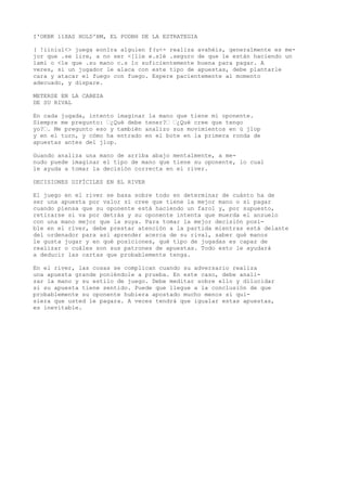I'OKBK 11XAS HOLD'BM, EL PODBH DE LA ESTRATEGIA 
( !iiniul<> juega eonlra alguien f(u<- realiza avahéis, generalmente es me-jor 
que .se lire, a no ser <[lie e.slé .seguro de que le están haciendo un 
lamí o <le que .su mano c.s lo suficientemente buena para pagar. A 
veres, si un jugador le alaca con este tipo de apuestas, debe plantarle 
cara y atacar el fuego con fuego. Espere pacientemente al momento 
adecuado, y dispare. 
METERSE EN LA CABEZA 
DE SU RIVAL 
En cada jugada, intento imaginar la mano que tiene mi oponente. 
Siempre me pregunto: ’¿Qué debe tener?’ ’¿Qué cree que tengo 
yo?’. Me pregunto eso y también analizo sus movimientos en ú jlop 
y en el turn, y cómo ha entrado en el bote en la primera ronda de 
apuestas antes del jlop. 
Guando analiza una mano de arriba abajo mentalmente, a me-nudo 
puede imaginar el tipo de mano que tiene su oponente, lo cual 
le ayuda a tomar la decisión correcta en el river. 
DECISIONES DIFÍCILES EN EL RIVER 
El juego en el river se basa sobre todo en determinar de cuánto ha de 
ser una apuesta por valor si cree que tiene la mejor mano o si pagar 
cuando piensa que su oponente está haciendo un farol y, por supuesto, 
retirarse si va por detrás y su oponente intenta que muerda el anzuelo 
con una mano mejor que la suya. Para tomar la mejor decisión posi-ble 
en el river, debe prestar atención a la partida mientras está delante 
del ordenador para así aprender acerca de su rival, saber qué manos 
le gusta jugar y en qué posiciones, qué tipo de jugadas es capaz de 
realizar o cuáles son sus patrones de apuestas. Todo esto le ayudará 
a deducir las cartas que probablemente tenga. 
En el river, las cosas se complican cuando su adversario realiza 
una apuesta grande poniéndole a prueba. En este caso, debe anali-zar 
la mano y su estilo de juego. Debe meditar sobre ello y dilucidar 
si su apuesta tiene sentido. Puede que llegue a la conclusión de que 
probablemente su oponente hubiera apostado mucho menos si qui-siera 
que usted le pagara. A veces tendrá que igualar estas apuestas, 
es inevitable. 
 