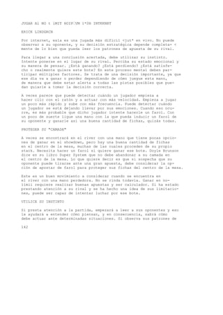JUGAR Al NO t lMIT HOIP’VM 1*0H INTKKNBT 
ERICK LINDGRCN 
Por internet, esla es una jugada más difícil <jut* en vivo. No puede 
observar a su oponente, y su decisión estratégica depende completa- < 
mente de lo bien que pueda leer los patrones de apuesta de su rival. 
Para llegar a una conclusión acertada, debe utilizar su instinto. 
Intente ponerse en el lugar de su rival. Perciba su estado emocional y 
su manera de pensar. ¿Está ganando? ¿Está perdiendo? ¿Está satisfe-cho 
o realmente quiere este bote? En este proceso mental deben par-ticipar 
múltiples factores. Se trata de una decisión importante, ya que 
ese día va a ganar o perder dependiendo de cómo juegue esta mano, 
de manera que debe estar alerta a todas las pistas posibles que pue-dan 
guiarle a tomar la decisión correcta. 
A veces parece que puede detectar cuándo un jugador empieza a 
hacer clic con el ratón y a actuar con más velocidad. Empieza a jugar 
un poco más rápido y sube con más frecuencia. Puede detectar cuándo 
un jugador se está dejando llevar por sus emociones. Cuando eso ocu-rre, 
es más probable que dicho jugador intente hacerle un farol. Con 
un poco de suerte ligue una mano con la que pueda inducir un farol de 
su oponente y ganarle así una buena cantidad de fichas, quizás todas. 
PROTEGER SU "CAMADA" 
A veces se encontrará en el river con una mano que tiene pocas opcio-nes 
de ganar en el showdown, pero hay una buena cantidad de fichas 
en el centro de la mesa, muchas de las cuales proceden de su propio 
stack. Necesita hacer un farol si quiere ganar ese bote. Doyle Brunson 
dice en su libro Super System que no debe abandonar a su camada en 
el centro de la mesa. Lo que quiere decir es que si sospecha que su 
oponente puede tirarse ante una gran apuesta, debe considerar la op-ción 
de apostar de farol para proteger sus fichas del centro de la mesa. 
Este es un buen movimiento a considerar cuando se encuentra en 
el river con una mano perdedora. No se rinda todavía. Ganar en no-limii 
requiere realizar buenas apuestas y ser calculador. Si ha estado 
prestando atención a su rival y se ha hecho una idea de sus limitacio-nes, 
puede ser capaz de intentar luchar por ese bote. 
UTILICE SU INSTINTO 
Si presta atención a la partida, empezará a leer a sus oponentes y eso 
le ayudará a entender cómo piensan, y en consecuencia, sabrá cómo 
debe actuar ante determinadas situaciones. Si observa sus patrones de 
142 
 