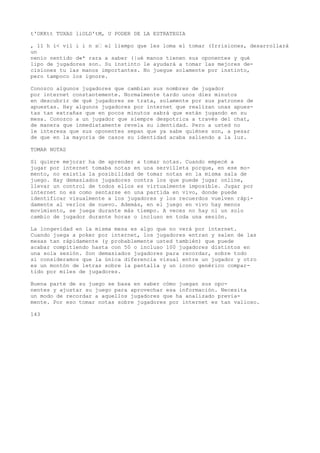t'OKKtt TUXAS liOLD'tM, U PODER DE LA ESTRATEGIA 
, 11 h i< vil i i n s’ el liempo que les loma el tomar (Irrisiones, desarrollará 
un 
nenio nentido d«* rara a saber (|ué manos tienen sus oponentes y qué 
lipo de jugadores son. Su instinto le ayudará a tomar las mejores de-cisiones 
tu las manos importantes. No juegue solamente por instinto, 
pero tampoco los ignore. 
Conozco algunos jugadores que cambian sus nombres de jugador 
por internet constantemente. Normalmente tardo unos diez minutos 
en descubrir de qué jugadores se trata, solamente por sus patrones de 
apuestas. Hay algunos jugadores por internet que realizan unas apues-tas 
tan extrañas que en pocos minutos sabrá que están jugando en su 
mesa. Conozco a un jugador que siempre despotrica a través del chat, 
de manera que inmediatamente revela su identidad. Pero a usted no 
le interesa que sus oponentes sepan que ya sabe quiénes son, a pesar 
de que en la mayoría de casos su identidad acaba saliendo a la luz. 
TOMAR NOTAS 
Si quiere mejorar ha de aprender a tomar notas. Cuando empecé a 
jugar por internet tomaba notas en una servilleta porque, en ese mo-mento, 
no existía la posibilidad de tomar notas en la misma sala de 
juego. Hay demasiados jugadores contra los que puede jugar online, 
llevar un control de todos ellos es virtualmente imposible. Jugar por 
internet no es como sentarse en una partida en vivo, donde puede 
identificar visualmente a los jugadores y los recuerdos vuelven rápi-damente 
al verlos de nuevo. Además, en el juego en vivo hay menos 
movimiento, se juega durante más tiempo. A veces no hay ni un solo 
cambio de jugador durante horas o incluso en toda una sesión. 
La longevidad en la misma mesa es algo que no verá por internet. 
Cuando juega a poker por internet, los jugadores entran y salen de las 
mesas tan rápidamente (y probablemente usted también) que puede 
acabar compitiendo hasta con 50 o incluso 100 jugadores distintos en 
una sola sesión. Son demasiados jugadores para recordar, sobre todo 
si consideramos que la única diferencia visual entre un jugador y otro 
es un montón de letras sobre la pantalla y un icono genérico compar-tido 
por miles de jugadores. 
Buena parte de su juego se basa en saber cómo juegan sus opo-nentes 
y ajustar su juego para aprovechar esa información. Necesita 
un modo de recordar a aquellos jugadores que ha analizado previa-mente. 
Por eso tomar notas sobre jugadores por internet es tan valioso. 
143 
 