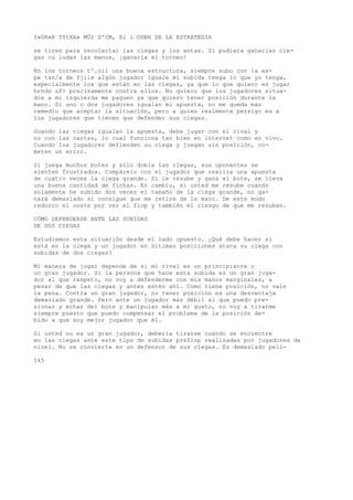 I»0K«R TftXA» MÜI D'CM, El l’ODBH DE LA ESTRATEGIA 
se tiren para recolectar las ciegas y los antas. Si pudiera ganarlas cie-gas 
cu ludas las manos, ¡ganaría el torneo! 
Kn los torneos t'.oii una buena estructura, siempre subo con la es-pe 
tan/a de fjiie algún jugador iguale mi subida tenga lo que yo tenga, 
especialmente los que están en las ciegas, ya que lo que quiero es jugar 
hrnds uf> precisamente contra ellos. No quiero que los jugadores situa-dos 
a mi izquierda me paguen ya que quiero tener posición durante la 
mano. Si uno o dos jugadores igualan mi apuesta, no me queda más 
remedio que aceptar la situación, pero a quien realmente persigo es a 
los jugadores que tienen que defender sus ciegas. 
Guando las ciegas igualan la apuesta, debe jugar con el rival y 
no con las cartas, lo cual funciona tan bien en internet como en vivo. 
Cuando los jugadores defienden su ciega y juegan sin posición, co-meten 
un error. 
Si juega muchos botes y sólo dobla las ciegas, sus oponentes se 
sienten frustrados. Compárelo con el jugador que realiza una apuesta 
de cuatro veces la ciega grande. Si le resube y gana el bote, se lleva 
una buena cantidad de fichas. En cambio, si usted me resube cuando 
solamente he subido dos veces el tamaño de la ciega grande, no ga-nará 
demasiado si consigue que me retire de la mano. De este modo 
reduzco el coste por ver el fiop y también el riesgo de que me resuban. 
CÓMO DEFENDERSE ANTE LAS SUBIDAS 
DE DOS CIEGAS 
Estudiemos esta situación desde el lado opuesto. ¿Qué debe hacer si 
está en la ciega y un jugador en últimas posiciones ataca su ciega con 
subidas de dos ciegas? 
Mi manera de jugar depende de si mi rival es un principiante o 
un gran jugador. Si la persona que hace esta subida es un gran juga-dor 
al que respeto, no voy a defenderme con mis manos marginales, a 
pesar de que las ciegas y antes estén ahí. Como tiene posición, no vale 
la pena. Contra un gran jugador, no tener posición es una desventaja 
demasiado grande. Pero ante un jugador más débil al que puedo pre-sionar 
y echar del bote y manipular más a mi gusto, no voy a tirarme 
siempre puesto que puedo compensar el problema de la posición de-bido 
a que soy mejor jugador que él. 
Si usted no es un gran jugador, debería tirarse cuando se encuentre 
en las ciegas ante este tipo de subidas prefiop realizadas por jugadores de 
nivel. No se convierta en un defensor de sus ciegas. Es demasiado peli- 
145 
 