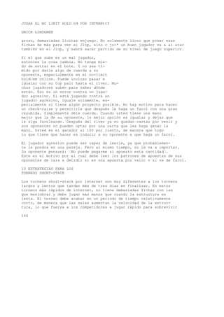JUGAR AL NO LIMIT HOLD’tM POR INTRRNttT 
GRICK LINDGREN 
groso, demasiadas licitas enjuego. No solamente licnc que poner esas 
fichas de más para ver el Jiop, sino c ju<* un buen jugador va a al arar 
también en el Jiop, y sabrá sacar partido de su nivel de juego superior. 
Si el que sube es un mal jugador, 
entonces la cosa cambia. No tenga mie-do 
de entrar en el bote. Y no sea tí-mido 
por darle algo de cuerda a su 
oponente, especialmente en el no-limit 
hold’em online. Puede incluso pasar e 
igualar con su top pair hasta el river. Mu-chos 
jugadores suben para saber dónde 
están. Eso es un error contra un juga-dor 
agresivo. Si está jugando contra un 
jugador agresivo, iguale solamente, es-pecialmente 
si tiene algún proyecto posible. No hay motivo para hacer 
un check-raise y permitirle que después le haga un farol con una gran 
resubida. Simplemente déle cuerda. Cuando usted tiene una mano 
mejor que la de su oponente, la mejor opción es igualar y dejar que 
le siga faroleando. Después del river ya no quedan cartas por venir y 
sus oponentes no pueden optar por una carta que les haga ganar la 
mano. Usted es el ganador al 100 por ciento, de manera que todo 
lo que tiene que hacer es inducir a su oponente a que haga un farol. 
El jugador agresivo puede ser capaz de leerle, ya que probablemen-te 
le pondrá en una pareja. Pero al mismo tiempo, no le va a importar. 
Su oponente pensará: ’No puede pagarme si apuesto esta cantidad’. 
Este es el motivo por el cual debe leer los patrones de apuestas de sus 
oponentes de cara a decidir si es una apuesta por valor o si va de farol. 
10 ESTRATEGIAS PARA LOS 
TORNEOS SHORT-STACK 
Los torneos short-stack por internet son muy diferentes a los torneos 
largos y lentos que tardan más de tres días en finalizar. En estos 
torneos más rápidos de internet, no tiene demasiadas fichas con las 
que maniobrar y debe jugar más manos que cuando la estructura es 
lenta. El torneo debe acabar en un período de tiempo relativamente 
corto, de manera que las salas aumentan la velocidad de la estruc-tura, 
lo que fuerza a ios competidores a jugar rápido para sobrevivir 
146 
 