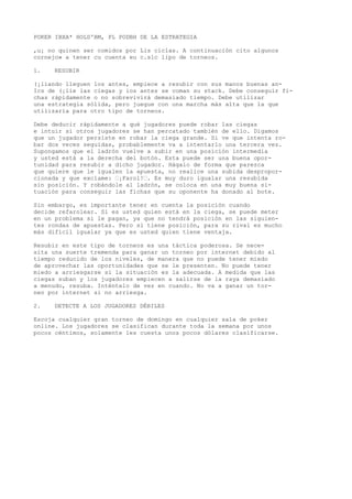 POKER IBXA* HOLD'BM, PL PODBH DE LA ESTRATEGIA 
,u¡ no quinen ser comidos por Lis ciclas. A continuación cito algunos 
cornejo» a tener cu cuenta eu c.slc lipo de torneos. 
1. RESUBIR 
(¡liando lleguen los antes, empiece a resubir con sus manos buenas an- 
Ics de (¡lie las ciegas y ios antes se coman su stack. Debe conseguir fi-chas 
rápidamente o no sobrevivirá demasiado tiempo. Debe utilizar 
una estrategia sólida, pero juegue con una marcha más alta que la que 
utilizaría para otro tipo de torneos. 
Debe deducir rápidamente a qué jugadores puede robar las ciegas 
e intuir si otros jugadores se han percatado también de ello. Digamos 
que un jugador persiste en robar la ciega grande. Si ve que intenta ro-bar 
dos veces seguidas, probablemente va a intentarlo una tercera vez. 
Supongamos que el ladrón vuelve a subir en una posición intermedia 
y usted está a la derecha del botón. Esta puede ser una buena opor-tunidad 
para resubir a dicho jugador. Hágalo de forma que parezca 
que quiere que le igualen la apuesta, no realice una subida despropor-cionada 
y que exclame: ’¡Farol!’. Es muy duro igualar una resubida 
sin posición. Y robándole al ladrón, se coloca en una muy buena si-tuación 
para conseguir las fichas que su oponente ha donado al bote. 
Sin embargo, es importante tener en cuenta la posición cuando 
decide refarolear. Si es usted quien está en la ciega, se puede meter 
en un problema si le pagan, ya que no tendrá posición en las siguien-tes 
rondas de apuestas. Pero si tiene posición, para su rival es mucho 
más difícil igualar ya que es usted quien tiene ventaja. 
Resubir en este tipo de torneos es una táctica poderosa. Se nece-sita 
una suerte tremenda para ganar un torneo por internet debido al 
tiempo reducido de los niveles, de manera que no puede tener miedo 
de aprovechar las oportunidades que se le presenten. No puede tener 
miedo a arriesgarse si la situación es la adecuada. A medida que las 
ciegas suban y los jugadores empiecen a salirse de la raya demasiado 
a menudo, resuba. Inténtelo de vez en cuando. No va a ganar un tor-neo 
por internet si no arriesga. 
2. DETECTE A LOS JUGADORES DÉBILES 
Escoja cualquier gran torneo de domingo en cualquier sala de poker 
online. Los jugadores se clasifican durante toda la semana por unos 
pocos céntimos, solamente les cuesta unos pocos dólares clasificarse. 
 