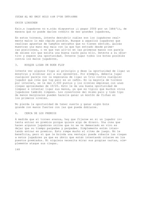 IUCAH AL NO UMIf HOlO ttM I*OH INTttRNH 
CRICK LINDCREN 
Eslo.s jugadores no e.s(áu dispuestos ¡i pagar 200$ por un Idhk'ii, de 
manera que no puede darles crédito de ser grandes jugadores, 
En estos torneos, intente descubrir cuáles son los jugadores real-mente 
malos lo más rápido posible. Busque a aquellos jugadores que 
realizan apuestas de tamaños extraños que no tienen sentido. Quizás 
muestran una mano muy mala con la que han entrado desde prime-ras 
posiciones, o ve que van all-in en las primeras manos con pareja 
de seises sin que exista una buena razón para ello. Detecte a su obje-tivo 
y espere una oportunidad. Intente jugar todos los botes posibles 
contra los malos jugadores. 
3. BUSQUE LIGAR UN BUEN FLOP 
Intente ver algunos flops al principio y dese la oportunidad de ligar un 
monstruo y eliminar así a sus oponentes. Por ejemplo, debería jugar 
cualquier pareja con la esperanza de ligar un trío contra cualquier 
jugador que crea que top pair es un cañón. En la mayoría de torneos 
por internet, se le dan 2.500 puntos y los niveles empiezan con unas 
ciegas aproximadas de 10/20. Esto le da una buena oportunidad de 
limpear e intentar ligar sus manos, ya que es típico que muchos otros 
jugadores también limpeen. Los conectores del mismo palo y todo tipo 
de manos marginales pueden hacerle ganar un montón de fichas en 
los primeros niveles. 
No pierda la oportunidad de tener suerte y ganar algún bote 
grande con manos fuertes con las que pueda doblarse. 
4. CERCA DE LOS PREMIOS 
A medida que el torneo avanza, hay que fijarse en si un jugador in-tenta 
entrar en premios porque quiere algo de dinero. Una cosa que 
hacen algunos jugadores online que no se ve demasiado en vivo es 
dejar que su tiempo parpadee y parpadee. Simplemente están inten-tando 
entrar en premios. Esto rompe mucho el ritmo de juego. No le 
beneficia, pero sí que le brinda una ventaja: puede robarle las ciegas 
a estos jugadores ya que es obvio que están intentando colarse en los 
puestos premiados. Ni siquiera necesita mirar sus propias cartas, sim-plemente 
ataque sus ciegas. 
148 
 