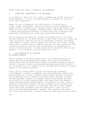 MOKSH ItíXA* MOt D'BM, ti MODÜH Ut LA ESTRATEGIA 
5. JUEGUE MÁS CONSERVADOR SI VA PERDIENDO 
Si mc queda un ¡kmo corlo tic lichas, (digamos que pierde unos pocos 
botes pequeños o uu l)olc de tamaño medio), es momento de jugar un 
estilo más conservador. 
Digan ios que lia empezado con 2.500 puntos y su stack baja a 
2.000. Juegue conservador, reduzca la marcha y entre solamente con 
buenas cartas. Su objetivo es conseguir ganar unas pocas fichas y man-tener 
su stack hasta conseguir una buena mano. Debe robar las ciegas 
.siempre que pueda para mantener su stack hasta que le repartan una 
buena mano. En definitiva, necesitará tener mucha paciencia. 
Estos torneos shorl-stack por internet se parecen mucho a los even-tos 
preliminares de las World Series, ya que tiene tan pocas fichas, que 
jugar tan sólido como una roca es la estrategia correcta. Tan pronto 
como aumente su stack, será el momento de utilizar sus fichas y jugar 
muchos botes. Puede volver a limpear para ver las tres cartas del Jlop 
e intentar ligar con una mano que sus oponentes no sospecharán. O 
vuelva a subir dos veces la ciega grande para llevarse el bote en ese 
momento, y si no esperar a ver qué pasa en el Jlop. 
6. POSICIONARSE EN LOS PUESTOS 
DE GRANDES PREMIOS 
Todo el dinero se encuentra repartido en los primeros puestos, de 
manera que debe posicionarse para quedar entre los tres primeros 
clasificados. Ahí es donde está el dinero de verdad. Aunque el puesto 
setenta u ochenta ofrezca una cantidad que pueda parecerle fantásti-ca, 
es calderilla si lo compara con la cantidad que se gana si consigue 
quedar en los primeros puestos. 
Vaya a por el primer puesto. Una de las maneras de conseguir-lo 
es empezar a resubir a jugadores que suban demasiado. Espere las 
oportunidades en las que un jugador parece débil. Estudie los patro-nes 
de apuestas de sus oponentes y ataque cuando aparezca la opor-tunidad 
adecuada. Busque a un jugador agresivo que piense que pue-de 
salirse con la suya subiendo mano tras mano, hasta que aparece 
usted contraatacándole agresivamente y frenándole los pies. Siga su-biéndole 
y siga fastidiándole. Es poco probable que un jugador que 
sube muchas veces le iguale si piensa que usted es un buen jugador. 
Creerá que usted realmente tiene una buena mano a menos que uti-lice 
su contraataque demasiado a menudo. Para cuando se de cuenta 
de lo cjue está haciendo, le habrá sacado una gran parte de sus fichas. 
149 
 
