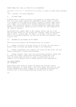 POKPR IBXA» HOI D EM, ti PODIH 06 LA fillHATECIA 
iirtiicfi i|iic l<- í’ iif*<»t<lt’ii el bote. Li inda ts ganar botes grandes, 
no 
.'«* i nnlbrmi- con botes pequeños. 
9. LA FASE FINAL 
A medida que el torneo se acerca a los premios o la mesa final, me 
fijo en si hay algún jugador que simplemente quiere llegar a cobrar. 
Si un jugador no hace más que tirarse, tirarse y tirarse, debe atacar 
.sus ciegas. Si un jugador está jugando demasiados botes, debe resu-birle. 
Debe intentarlo. Repito, no tiene demasiado tiempo para jugar 
debido a la estructura rápida de estos torneos, así que asegúrese de 
ser usted el agresor. 
Aprovéchese del jugador débil y del jugador fuerte. Esa es la ma-nera 
de ganar dinero en los torneos por internet. Véalo de este modo: 
ganar o morir. Su meta debe ser ganar a lo grande. Todo el dinero 
está en los primeros puestos, así que una vez entre en premios, ¡vaya 
a por el oro! 
10. RESUMEN DE LAS ETAPAS DE UN TORNEO 
Esta es una guía general de estrategia para los torneos. 
A. Etapas iniciales: Es barato entrar en el bote, así que entre a 
muchos flops con manos que puedan atrapar a sus oponentes. 
B. Etapas intermedias: Las ciegas y los antes son más altos, así que 
juegue conservador y busque oportunidades. 
C. Etapas finales: Vaya a por los tres primeros puestos, donde está 
el dinero de verdad. Intente más movimientos, resuba más a me-nudo. 
No tenga miedo de poner en juego la eliminación de otro 
jugador con una apuesta all-in, métale presión a sus adversarios. 
¿SE HACEN TRAMPAS 
POR INTERNET? 
Mucha gente tiene miedo de jugar con dinero por internet contra 
muchos jugadores. Yo juego mucho a pot-limit omaha, que sería el jue-go 
más adecuado para hacer trampas si los jugadores se pusieran de 
acuerdo, pero no me preocupa demasiado porque nunca he hecho 
151 
 