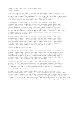 IUGAR Al- NO LIMlt HOID’EM POR INTDIiNÜT 
f HICK UNDGHEN 
otra cosa que no sea ganar. No veo que la posibilidad dr hacer iraní 
pas sea un factor importante. Aunque dos jugadores se digan las carias 
entre ellos a través del messmger o algo parecido, si está jugando bien 
no influirá casi nada. Digamos que la posibilidad de que exisla colu-sión 
es el precio que debe pagar por jugar en pijama. 
El mundo no es perfecto. Si observa algo extraño, como por 
ejemplo los mismos jugadores siempre en la misma mesa, especial-mente 
en las mesas de límites bajos donde pueden haber por ejemplo 
cuatro mesas de ciegas 5$/101, entonces puede sospechar un poco. 
Pero solamente por el hecho de que los jugadores jueguen juntos, ya 
sea porque son amigos o porque les gusta jugar el uno contra el otro, 
no significa que hagan trampas. Simplemente tenga en cuenta que la 
colusión siempre es posible. 
Personalmente, creo que los amigos no deberían jugar en la mis-ma 
mesa por internet. No es porque crea que se llevan algo entre 
manos, simplemente el no poder ver a mis oponentes con mis propios 
ojos me hace sospechar. Siempre he evitado jugar contra mis amigos. 
¿Por qué iba a querer su dinero habiendo toda esa gente jugando por 
internet? Prefiero robar el pan a otros que a ellos. 
CUÁNDO DEJAR DE JUGAR ONLINE 
Mi consejo sobre cuándo terminar una sesión de poker por internet es 
simple: juegue hasta que no se sienta contento, en ese momento deje 
de jugar. Así de fácil. No se preocupe de si está perdiendo o lo pro-vechosa 
que parezca la mesa. Siempre hay mesas provechosas, eso es 
lo bueno del poker online. Una amplísima posibilidad de elección a 
cualquier hora, día y noche, de lunes a domingo. 
Imaginemos que se pone un límite de pérdidas de tres cajas por 
sesión, lo cual es mucho comparado con la media. Llegado ese punto, 
debe darse cuenta de que ese no es su día. No importa cómo se sien-ta, 
perder tres cajas probablemente nuble su mente, así que debería 
parar de jugar y hacer otra cosa. 
La mayoría de los profesionales pensamos que somos buenos juga-dores 
y disfrutamos de la partida. Pero supongamos que un oponente ha 
tenido suerte jugando contra usted o usted cree que su rival es un inútil. 
Ahora le costará abandonar la partida ya que el ’primo’ tiene todas las 
fichas. El nivel A de todo profesional es bastante bueno, pero es importan-te 
tener cuidado de no estar jugando a un nivel inferior, tipo B, C, o D. 
 