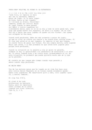 POKCH MXA* HOLD'EM, EL PODAR Ot LA ESTRATEGIA 
( í 1 l<l I H lo <Tm (|1IC lio CSlá jll- 
^ando hirn, no importa lo malo 
qur sea su oponente, debería 
parar de jugar. Si no está jugan-do 
bien, hasla un mal jugador 
Ir <(nilará su dinero. Psicológi-camente, 
puede ser difícil dejar 
dr jugar cuando la mesa parece 
srr débil o contra jugadores te-rriblemente 
malos, pero si no es su día y todo le está yendo mal, ¿hay 
algo que pueda hacer? Por supuesto, se dirá a sí mismo: ’Ni en sue-ños 
voy a dejar que este jugador se quede con mis fichas’. Así queda 
uno atrapado en esa mesa. 
Cuando esté perdiendo, debe ser más propenso a parar de jugar, 
ya que su rival se siente con suerte y se siente bien consigo mismo. Si 
él cree que usted es un mal jugador, no importa lo mal que juegue, 
se siente feliz de ganar sus fichas. Por ese simple motivo, está jugando 
mejor que usted, Y lo más probable es que usted esté jugando peor 
porque está perdiendo. 
Cuando la situación es la opuesta y soy yo quien va ganando, 
siempre le doy la oportunidad a mi adversario de enterrarse a sí mis-mo. 
Si estoy jugando bien y me siento bien, probablemente él no. En 
esta situación, es probable que pueda quitarle mucho más de lo que 
ya ha perdido. 
Mi consejo es que juegue más tiempo cuando vaya ganando y 
menos cuando vaya perdiendo. 
MI MEJOR MANO 
Una de las mejores manos que he jugado en mi vida fue hace unos 
años contra Daniel Negreanu en un torneo cuando solamente quedá-bamos 
tres jugadores. Me repartieron Q;10 y subí, otro jugador igua-ló, 
y Daniel también. 
El jiop fue J-8-3, 
El nivel A de todo 
profesional es bastante 
bueno, pero es importante 
tener cuidado de no estar 
jugando aun nivel inferior, 
tipo B, C, o D. 
133 
 