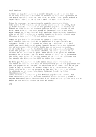 Paul Wasicka 
Cuntido un jugador tan joven y recién llegado al ámbito de los tor-na 
>s deep stack gana 6 millones de dólares en su primera aparición en 
las World Series of Poker del año 2006, el mundillo del poker tiende a 
catalogarlo como ’flor de un día’. Pero con Wasicka no fue así. 
Antes de conseguir un impresionante segundo puesto ante Jamie 
Gold entre 8.773 jugadores en el evento principal del año 2006, Paul 
ya había captado la atención de los grandes jugadores de torneos al 
entrar en premios en tres torneos previos de no-limit hoUPem de las 
WSOP. Para eliminar toda duda sobre su permanencia en lo más alto, 
este chaval de 26 años ganó el N.BC National Heads-Up Poker Champion-ship 
en el 2007 tras barrer a varios jugadores de mucho talento para 
llevarse a casa los 500.000$ del primer puesto. 
Antes de que decidiera dedicarse al poker a tiempo completo, 
Paul trabajó como encargado en un restaurante y como camarero en 
Colorado, donde vive. Al acabar su turno de trabajo de 9 a 5, Paul 
afiló sus habilidades en el poker jugando durante horas por internet 
con el sobrenombre ’Kwickfish’. Desde que se ha ganado un nombre 
en el mundo del poker, ha trabajado para una cadena de restaurantes 
mucho más grande, Kenlucky Fried Chicken. De hecho, apareció en un 
anuncio de KFC para todo el país. Esta estrella del poker es también 
profesor de la Academia de las World Series of Poker. Kn la primavera 
del 2008, Paul ostenta el quinto puesto en la lisia, de jugadores que 
han ganado más dinero en las WSOP de todos los tiempos. 
El tema que Wasicka toca en este libro trata sobre cómo ganar en 
las mesas de cash no-limit hold’em short-handed que son tan populares en-tre 
los jugadores de internet. Su habilidad en esta modalidad es la que 
llevó a Paul a conseguir el noveno puesto en el torneo Hcads Up No 
limit hold’em de 5.000$ de entrada en las WSOP del 2006, y su siguien 
te victoria en el torneo televisado National fleads-llp Poker 
Cltaiitpioti.sf/ip, 
donde eliminó a los mejores y más famosos jugadores del inundo. Kit 
este importante capítulo, Wasicka comparte muchos seeretos y <%tr.i 
tegias avanzadas que ha desarrollado a lo largo de su e¡itiiiuo Ii.h i.i el 
éxito en los mejores torneos de todo el mundo. 
IAI 
 