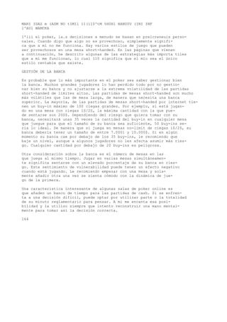 MARI IDAS m (ASM NO tIMIl 11(110'tM %H0H1 HANUfU (INI INF 
l'AUl WAMCKA 
l'iii el poker, la.s decisiones a menudo se basan en prelcreneuis perso-nales. 
Cuando digo que algo no es provechoso, simplemente signifi-ca 
que a mí no me funciona. Hay varios estilos de juego que pueden 
ser provechosos en una mesa short-handed. En las páginas que vienen 
a continuación, he descrito algunas de las estrategias más importa tiles 
que a mí me funcionan, lo cual 110 significa que el mío sea el único 
estilo rentable que existe. 
GESTIÓN DE LA BANCA 
Es probable que lo más importante en el poker sea saber gestionar bien 
la banca. Muchos grandes jugadores lo han perdido todo por no gestio-nar 
bien su banca y no ajustarse a la extrema volatilidad de las partidas 
short-handed de límites altos. Las partidas de mesas short-handed son mucho 
más volátiles que las de mesa larga, de manera que necesita una banca 
superior. La mayoría, de las partidas de mesas short-handed por internet tie-nen 
un buy-in máximo de 100 ciegas grandes. Por ejemplo, si está jugan-do 
en una mesa con ciegas 1S/2S, la máxima cantidad con la que pue-de 
sentarse son 200$. Dependiendo del riesgo que quiera tomar con su 
banca, necesitará unas 35 veces la cantidad del buy-in en cualquier mesa 
que juegue para que el tamaño de su banca sea suficiente, 50 buy-ins se-ría 
lo ideal. De manera que si juega en mesas no-limit de ciegas l$/2$, su 
banca debería tener un tamaño de entre 7.0001 y 10.000$. Si en algún 
momento su banca cae por debajo de los 35 buy-ins, le recomiendo que 
baje un nivel, aunque a algunos jugadores no les afecta asumir más ries-go. 
Cualquier cantidad por debajo de 20 buy-ins es peligrosa. 
Otra consideración sobre la banca es el número de mesas en las 
que juega al mismo tiempo. Jugar en varias mesas simultáneamen-te 
significa sentarse con un elevado porcentaje de su banca en ries-go. 
Este sentimiento de vulnerabilidad puede tener un efecto negativo 
cuando está jugando. Le recomiendo empezar con una mesa y sola-mente 
añadir otra una vez se sienta cómodo con la dinámica de jue-go 
de la primera. 
Una característica interesante de algunas salas de poker online es 
que añaden un banco de tiempo para las partidas de cash. Si se enfren-ta 
a una decisión difícil, puede optar por utilizar parte o la totalidad 
de su minuto reglamentario para pensar. A mi me encanta esa posi-bilidad 
y la utilizo siempre que intento reconstruir una mano mental-mente 
para tomar así la decisión correcta. 
164 
 
