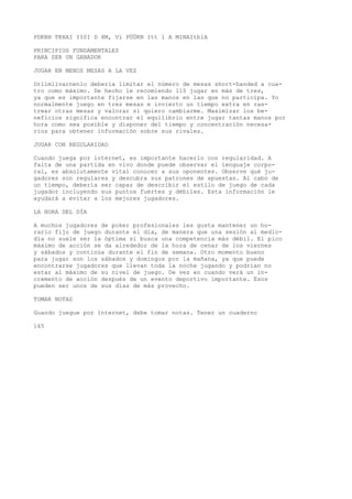 PDKBH TKXAI II0I D 8M, Vi PÜÜKN Itt l A MINAItblA 
PRINCIPIOS FUNDAMENTALES 
PARA SER UN GANADOR 
JUGAR EN MENOS MESAS A LA VEZ 
Drlimlivarnenlo debería limitar el número de mesas short-handed a cua-tro 
como máximo. De hecho le recomiendo 110 jugar en más de tres, 
ya que es importante fijarse en las manos en las que no participa. Yo 
normalmente juego en tres mesas e invierto un tiempo extra en ras-trear 
otras mesas y valorar si quiero cambiarme. Maximizar los be-neficios 
significa encontrar el equilibrio entre jugar tantas manos por 
hora como sea posible y disponer del tiempo y concentración necesa-rios 
para obtener información sobre sus rivales. 
JUGAR CON REGULARIDAD 
Cuando juega por internet, es importante hacerlo con regularidad. A 
falta de una partida en vivo donde puede observar el lenguaje corpo-ral, 
es absolutamente vital conocer a sus oponentes. Observe qué ju-gadores 
son regulares y descubra sus patrones de apuestas. Al cabo de 
un tiempo, debería ser capaz de describir el estilo de juego de cada 
jugador incluyendo sus puntos fuertes y débiles. Esta información le 
ayudará a evitar a los mejores jugadores. 
LA HORA DEL DÍA 
A muchos jugadores de poker profesionales les gusta mantener un ho-rario 
fijo de juego durante el día, de manera que una sesión al medio-día 
no suele ser la óptima si busca una competencia más débil. El pico 
máximo de acción se da alrededor de la hora de cenar de los viernes 
y sábados y continúa durante el fin de semana. Otro momento bueno 
para jugar son los sábados y domingos por la mañana, ya que puede 
encontrarse jugadores que llevan toda la noche jugando y podrían no 
estar al máximo de su nivel de juego. De vez en cuando verá un in-cremento 
de acción después de un evento deportivo importante. Esos 
pueden ser unos de sus días de más provecho. 
TOMAR NOTAS 
Guando juegue por internet, debe tomar notas. Tener un cuaderno 
165 
 