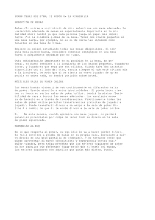 POKBR TBXAI HOl.D'BM, II HODÜH O» IA MIHAIHtilA 
SELECCIÓN DE MESAS 
Aules <Ir unirse a un;i nicsii de <miu seleccione una mesa adecuada. La 
.selección adecuada de mesas es especialmente importante en la mo-dalidad 
shorl handcd ya que cada persona juega un papel más impor-tante 
('ii la dinámica global de la mesa. Tener dos stacks pequeños en 
una mesa larga, por ejemplo, no es ni de cerca tan incómodo como 
tenerlos en una mesa de 6-max. 
Empiece su sesión estudiando todas las mesas disponibles. Si nin-guna 
mesa parece buena, considere comenzar sentándose en una mesa 
nueva o simplemente decídase por no jugar. 
Otra consideración importante es su posición en la mesa. En ge-neral, 
es bueno sentarse a la izquierda de los stacks pequeños, jugadores 
loose, y jugadores que sepa que son sólidos. Cuando haya dos asientos 
disponibles uno al lado del otro, escoja siempre el que esté situado más 
a la izquierda, de modo que si se sienta un nuevo jugador de quien 
podría no saber nada, no tendrá posición sobre usted. 
MÚLTIPLES SALAS DE POKER ONLINE 
Las mesas buenas vienen y se van continuamente en diferentes salas 
de poker. Preste atención a estas oportunidades. Si puede hacer cre-cer 
su banca en varias salas de poker online, tendrá la máxima flexi-bilidad 
de cara a buscar las mesas adecuadas. Una excelente mane-ra 
de hacerlo es a través de transferencias. Prácticamente todas las 
salas de poker online permiten transferencias gratuitas de jugador a 
jugador. Puede transferir dinero a un amigo a la sala de poker On-line 
A a cambio de que él le envíe dinero a la sala de poker online 
B. De esta manera, cuando aparezca una mesa jugosa, no perderá 
ganancias potenciales por culpa de tener todo su dinero en la sala 
de poker equivocada. 
RENUNCIAR AL ECO 
En lo que respecta al poker, su ego sólo le va a hacer perder dinero. 
Es fácil sentirse a prueba de balas en su propia casa, instalado a sal-vo 
detrás de una gran pantalla de ordenador. Y es tentador creer que 
puede aprovechar su mayor conocimiento y experiencia contra cual-quier 
jugador, pero tenga presente que los mejores jugadores de poker 
no son aquellos que pretenden jugar mejor que el resto del mundo. 
Los mejores jugadores son aquellos que ganan más dinero. Punto. 
 