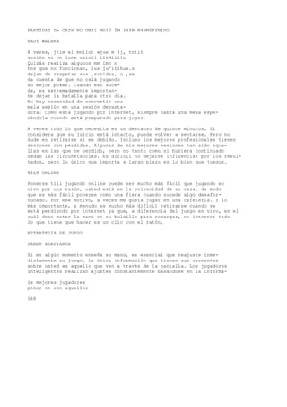 PARTIDAS D» CASH NO UMI1 MOIÜ ÍM IHfW M4NM0ffNIHO 
HAUt WAINKA 
A veres, jtim el mnllut »jue m (j, tntit 
sesión no vn lunm usieil iltMiiilu 
Quizás realiza algunos mm imn n 
tos que no funcionan, lus ju^itihue.s 
dejan de respetar sus .subidas, o ,se 
da cuenta de que no cslá jugando 
su mejor poker. Cuando eso suce-da, 
es extremadamente importan-te 
dejar la batalla para otro día. 
No hay necesidad de convertir una 
mala sesión en una sesión devasta-dora. 
Como está jugando por internet, siempre habrá una mesa espe-rándole 
cuando esté preparado para jugar. 
A veces todo lo que necesita es un descanso de quince minutos. Si 
considera que su juicio está intacto, puede volver a sentarse. Pero no 
dude en retirarse si es debido. Incluso los mejores profesionales tienen 
sesiones con pérdidas. Algunas de mis mejores sesiones han sido aque-llas 
en las que he perdido, pero no tanto como si hubiera continuado 
dadas las circunstancias. Es difícil no dejarse influenciar por los resul-tados, 
pero lo único que importa a largo plazo es lo bien que juegue. 
TILT ONLINE 
Ponerse tili jugando online puede ser mucho más fácil que jugando en 
vivo por una razón, usted está en la privacidad de su casa, de modo 
que es más fácil ponerse como una fiera cuando sucede algo desafor-tunado. 
Por ese motivo, a veces me gusta jugar en una cafetería. Y lo 
más importante, a menudo es mucho más difícil retirarse cuando se 
está perdiendo por internet ya que, a diferencia del juego en vivo, en el 
cuál debe meter la mano en su bolsillo para recargar, en internet todo 
lo que tiene que hacer es un clic con el ratón. 
ESTRATEGIA DE JUEGO 
SABER ADAPTARSE 
Si en algún momento enseña su mano, es esencial que reajuste inme-diatamente 
su juego. La única información que tienen sus oponentes 
sobre usted es aquello que ven a través de la pantalla. Los jugadores 
inteligentes realizan ajustes constantemente basándose en la informá-is 
mejores jugadores 
poker no son aquellos 
168 
 