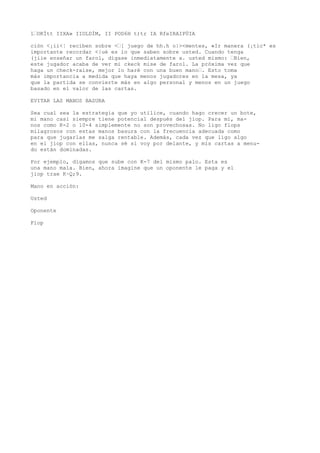 1’OKÍtt IIXA» IIOLDÍM, II POD6H t)tr IA RfeIRAIPÜIA 
ción <¡ii<¦ reciben sobre <’[ juego de hh.h o|><mentes, «Ir manera (¡tic* es 
importante recordar <|ué es lo que saben sobre usted. Cuando tenga 
(jiie enseñar un farol, dígase inmediatamente a. usted mismo: ’Bien, 
este jugador acaba de ver mi ckeck mise de farol. La próxima vez que 
haga un check-raise, mejor lo haré con una buen mano’. Esto toma 
más importancia a medida que haya menos jugadores en la mesa, ya 
que la partida se convierte más en algo personal y menos en un juego 
basado en el valor de las cartas. 
EVITAR LAS MANOS BASURA 
Sea cual sea la estrategia que yo utilice, cuando hago crecer un bote, 
mi mano casi siempre tiene potencial después del jiop. Para mí, ma-nos 
como K-2 o 10-4 simplemente no son provechosas. No ligo flops 
milagrosos con estas manos basura con la frecuencia adecuada como 
para que jugarlas me salga rentable. Además, cada vez que ligo algo 
en el jiop con ellas, nunca sé si voy por delante, y mis cartas a menu-do 
están dominadas. 
Por ejemplo, digamos que sube con K-7 del mismo palo. Esta es 
una mano mala. Bien, ahora imagine que un oponente le paga y el 
jiop trae K~Q;9. 
Mano en acción: 
Usted 
Oponente 
Fíop 
 