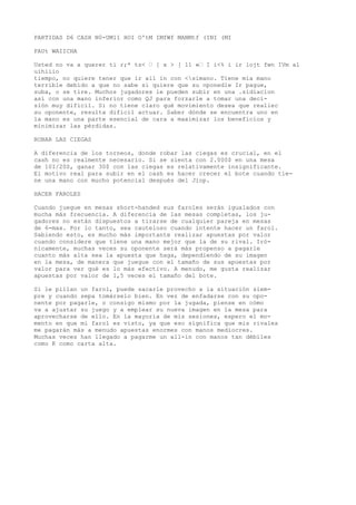 PARTIDAS D6 CASH N0-UM11 HOI O'tM IMfWf MANMtf (INI (MI 
PAUt WAIICHA 
Usted no va a querer ti r;* ts< ’ [ x > [ 11 «’ I i<% i ir lojt fwn IVm al 
uihiiio 
tiempo, no quiere tener que ir aíl in con <simano. Tiene mía mano 
terrible debido a que no sabe si quiere que su oponedle Ir pague, 
suba, o se tire. Muchos jugadores le pueden subir en una .sídiacion 
así con una mano inferior como QJ para forzarle a tomar una deci-sión 
muy difícil. Si no tiene claro qué movimiento desea que realiec 
su oponente, resulta difícil actuar. Saber dónde se encuentra uno en 
la mano es una parte esencial de cara a maximizar los beneficios y 
minimizar las pérdidas. 
ROBAR LAS CIEGAS 
A diferencia de los torneos, donde robar las ciegas es crucial, en el 
cash no es realmente necesario. Si se sienta con 2.000$ en una mesa 
de 10I/20S, ganar 30$ con las ciegas es relativamente insignificante. 
El motivo real para subir en el cash es hacer crecer el bote cuando tie-ne 
una mano con mucho potencial después del Jiop. 
HACER FAROLES 
Cuando juegue en mesas short-handed sus faroles serán igualados con 
mucha más frecuencia. A diferencia de las mesas completas, los ju-gadores 
no están dispuestos a tirarse de cualquier pareja en mesas 
de 6-max. Por lo tanto, sea cauteloso cuando intente hacer un farol. 
Sabiendo esto, es mucho más importante realizar apuestas por valor 
cuando considere que tiene una mano mejor que la de su rival. Iró-nicamente, 
muchas veces su oponente será más propenso a pagarle 
cuanto más alta sea la apuesta que haga, dependiendo de su imagen 
en la mesa, de manera que juegue con el tamaño de sus apuestas por 
valor para ver qué es lo más efectivo. A menudo, me gusta realizar 
apuestas por valor de 1,5 veces el tamaño del bote. 
Si le pillan un farol, puede sacarle provecho a ia situación siem-pre 
y cuando sepa tomárselo bien. En vez de enfadarse con su opo-nente 
por pagarle, o consigo mismo por la jugada, piense en cómo 
va a ajustar su juego y a emplear su nueva imagen en la mesa para 
aprovecharse de ello. En la mayoría de mis sesiones, espero el mo-mento 
en que mi farol es visto, ya que eso significa que mis rivales 
me pagarán más a menudo apuestas enormes con manos mediocres. 
Muchas veces han llegado a pagarme un all-in con manos tan débiles 
como K como carta alta. 
 