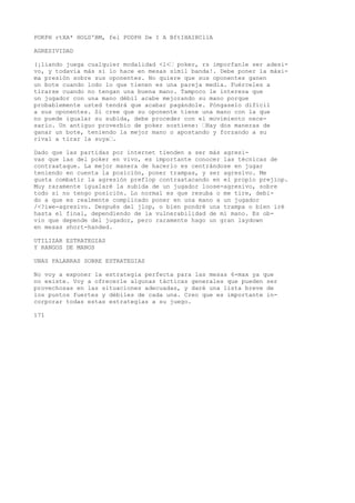 POKPH rtXA* HOLD'BM, fel PODPH D» I A BftIHAIBCllA 
AGRESIVIDAD 
(¡liando juega cualquier modalidad <l<’ poker, rs imporfanle ser adesi-vo, 
y todavía más si lo hace en mesas símil banda!. Debe poner la máxi-ma 
presión sobre sus oponentes. No quiere que sus oponentes ganen 
un bote cuando lodo lo que tienen es una pareja media. Fuérceles a 
tirarse cuando no tengan una buena mano. Tampoco le interesa que 
un jugador con una mano débil acabe mejorando su mano porque 
probablemente usted tendrá que acabar pagándole. Póngaselo difícil 
a sus oponentes. Si cree que su oponente tiene una mano con la que 
no puede igualar su subida, debe proceder con el movimiento nece-sario. 
Un antiguo proverbio de poker sostiene: ’Hay dos maneras de 
ganar un bote, teniendo la mejor mano o apostando y forzando a su 
rival a tirar la suya’. 
Dado que las partidas por internet tienden a ser más agresi-vas 
que las del poker en vivo, es importante conocer las técnicas de 
contraataque. La mejor manera de hacerlo es centrándose en jugar 
teniendo en cuenta la posición, poner trampas, y ser agresivo. Me 
gusta combatir la agresión preflop contraatacando en el propio prejiop. 
Muy raramente igualaré la subida de un jugador loose-agresivo, sobre 
todo si no tengo posición. Lo normal es que resuba o me tire, debi-do 
a que es realmente complicado poner en una mano a un jugador 
/<?iwe-agresivo. Después del jlop, o bien pondré una trampa o bien iré 
hasta el final, dependiendo de la vulnerabilidad de mi mano. Es ob-vio 
que depende del jugador, pero raramente hago un gran laydown 
en mesas short-handed. 
UTILIZAR ESTRATEGIAS 
Y RANGOS DE MANOS 
UNAS PALABRAS SOBRE ESTRATEGIAS 
No voy a exponer la estrategia perfecta para las mesas 6-max ya que 
no existe. Voy a ofrecerle algunas tácticas generales que pueden ser 
provechosas en las situaciones adecuadas, y daré una lista breve de 
los puntos fuertes y débiles de cada una. Creo que es importante in-corporar 
todas estas estrategias a su juego. 
171 
 