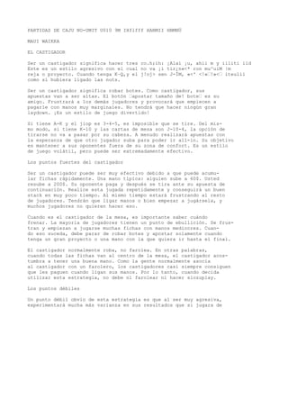 PARTIDAS DE CAJU NO-UMIT U010 9M IHflfff HANMII HNMNÜ 
MAUI WAIKKA 
EL CASTIGADOR 
Ser un castigador significa hacer tres co.h;ih: ¡Alai ¡u, ahii m y iiliti iid 
Este es un estilo agresivo con el cual no va ¡i tir¿n«<* ron mu^uiM |m 
reja o proyecto. Cuando tenga K~Q,y el j!oj> sen J-ÍM, «<' <!«’!»<’ íteulii 
como si hubiera ligado las nuts. 
Ser un castigador significa robar botes. Como castigador, sus 
apuestas van a ser altas. El botón ’apostar tamaño de! bote’ es su 
amigo. Frustrará a los demás jugadores y provocará que empiecen a 
pagarle con manos muy marginales. No tendrá que hacer ningún gran 
laydown. ¡Es un estilo de juego divertido! 
Si tiene A-K y el jiop es 3-4-5, es imposible que se tire. Del mis-mo 
modo, si tiene K-10 y las cartas de mesa son J-10-4, la opción de 
tirarse no va a pasar por su cabeza. A menudo realizará apuestas con 
la esperanza de que otro jugador suba para poder ir all-in. Su objetivo 
es mantener a sus oponentes fuera de su zona de confort. Es un estilo 
de juego volátil, pero puede ser extremadamente efectivo. 
Los puntos fuertes del castigador 
Ser un castigador puede ser muy efectivo debido a que puede acumu-lar 
fichas rápidamente. Una mano típica: alguien sube a 60$. Usted 
resube a 200$. Su oponente paga y después se tira ante su apuesta de 
continuación. Realice esta jugada repetidamente y conseguirá un buen 
stack en muy poco tiempo. Al mismo tiempo estará frustrando al resto 
de jugadores. Tendrán que ligar manos o bien empezar a jugársela, y 
muchos jugadores no quieren hacer eso. 
Cuando es el castigador de la mesa, es importante saber cuándo 
frenar. La mayoría de jugadores tienen un punto de ebullición. Se frus-tran 
y empiezan a jugarse muchas fichas con manos mediocres. Cuan-do 
eso suceda, debe parar de robar botes y apostar solamente cuando 
tenga un gran proyecto o una mano con la que quiera ir hasta el final. 
El castigador normalmente roba, no farolea. En otras palabras, 
cuando todas las fichas van al centro de la mesa, el castigador acos-tumbra 
a tener una buena mano. Como la gente normalmente asocia 
al castigador con un farolero, los castigadores casi siempre consiguen 
que les paguen cuando ligan sus manos. Por lo tanto, cuando decida 
utilizar esta estrategia, no debe ni farolear ni hacer slozuplay. 
Los puntos débiles 
Un punto débil obvio de esta estrategia es que al ser muy agresiva, 
experimentará mucha más varianza en sus resultados que si jugara de 
 