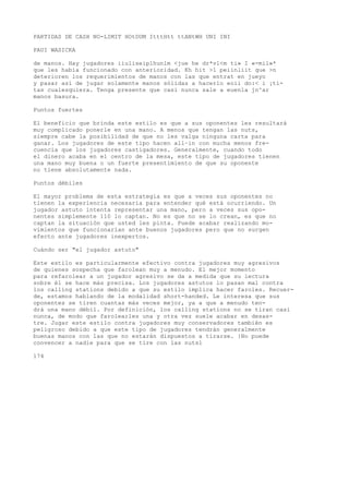 PARTIDAS DE CASH NO-LIMIT HOtDUM ItttHtt ttANtWH UNI INI 
PAUI WASICKA 
de manos. Hay jugadores iiuliseiplhunlm <jue he dr*vl<m ti» I «-mil»* 
que les había funcionado con anterioridad. Kh hit >1 peiinliit que >n 
deterioren los requerimientos de manos con las que entrat en jueyo 
y pasar así de jugar solamente manos sólidas a hacerlo eoii do:< i ¡ti-tas 
cualesquiera. Tenga presente que casi nunca sale a euenla jn^ar 
manos basura. 
Puntos fuertes 
El beneficio que brinda este estilo es que a sus oponentes les resultará 
muy complicado ponerle en una mano. A menos que tengan las nuts, 
siempre cabe la posibilidad de que no les valga ninguna carta para 
ganar. Los jugadores de este tipo hacen all~in con mucha menos fre-cuencia 
que los jugadores castigadores. Generalmente, cuando todo 
el dinero acaba en el centro de la mesa, este tipo de jugadores tienen 
una mano muy buena o un fuerte presentimiento de que su oponente 
no tiene absolutamente nada. 
Puntos débiles 
El mayor problema de esta estrategia es que a veces sus oponentes no 
tienen la experiencia necesaria para entender qué está ocurriendo. Un 
jugador astuto intenta representar una mano, pero a veces sus opo-nentes 
simplemente 110 lo captan. No es que no se lo crean, es que no 
captan la situación que usted les pinta. Puede acabar realizando mo-vimientos 
que funcionarían ante buenos jugadores pero que no surgen 
efecto ante jugadores inexpertos. 
Cuándo ser "el jugador astuto" 
Este estilo es particularmente efectivo contra jugadores muy agresivos 
de quienes sospecha que farolean muy a menudo. El mejor momento 
para refarolear a un jugador agresivo se da a medida que su lectura 
sobre él se hace más precisa. Los jugadores astutos lo pasan mal contra 
los calling stations debido a que su estilo implica hacer faroles. Recuer-de, 
estamos hablando de la modalidad short-handed. Le interesa que sus 
oponentes se tiren cuantas más veces mejor, ya a que a menudo ten-drá 
una mano débil. Por definición, los calling stations no se tiran casi 
nunca, de modo que farolearles una y otra vez suele acabar en desas-tre. 
Jugar este estilo contra jugadores muy conservadores también es 
peligroso debido a que este tipo de jugadores tendrán generalmente 
buenas manos con las que no estarán dispuestos a tirarse. }No puede 
convencer a nadie para que se tire con las nutsl 
174 
 