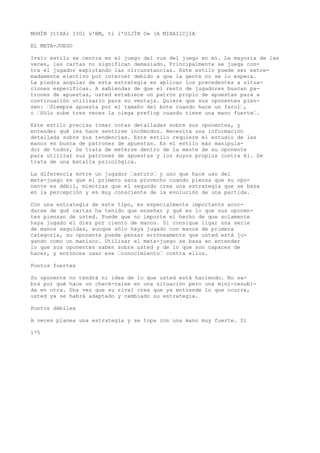 MOHÍN IttXAl IIOl ü'BM, ti l'OIJÍN O» (A MIHAIlCjIA 
EL META-JUEGO 
Ivslc estilo se centra en el juego del rus del juego en mí. La mayoría de las 
veces, las cartas no significan demasiado. Principalmente se juega con-tra 
el jugador explotando las circunstancias. Este estilo puede ser extre-madamente 
electivo por internet debido a que la gente no se lo espera. 
La piedra angular de esta estrategia es aplicar los precedentes a situa-ciones 
específicas. A sabiendas de que el resto de jugadores buscan pa-trones 
de apuestas, usted establece un patrón propio de apuestas para a 
continuación utilizarlo para su ventaja. Quiere que sus oponentes pien-sen: 
’Siempre apuesta por el tamaño del bote cuando hace un farol’, 
o ’Sólo sube tres veces la ciega prefiop cuando tiene una mano fuerte’. 
Este estilo precisa tomar notas detalladas sobre sus oponentes, y 
entender qué les hace sentirse incómodos. Necesita una información 
detallada sobre sus tendencias. Este estilo requiere el estudio de las 
manos en busca de patrones de apuestas. Es el estilo más manipula-dor 
de todos, Se trata de meterse dentro de la mente de su oponente 
para utilizar sus patrones de apuestas y los suyos propios contra él. Se 
trata de una batalla psicológica. 
La diferencia entre un jugador ’astuto’ y uno que hace uso del 
meta-juego es que el primero saca provecho cuando piensa que su opo-nente 
es débil, mientras que el segundo crea una estrategia que se basa 
en la percepción y es muy consciente de la evolución de una partida. 
Con una estrategia de este tipo, es especialmente importante acor-darse 
de qué cartas ha tenido que enseñar y qué es lo que sus oponen-tes 
piensan de usted. Puede que no importe el hecho de que solamente 
haya jugado el diez por ciento de manos. Si consigue ligar una serie 
de manos seguidas, aunque sólo haya jugado con manos de primera 
categoría, su oponente puede pensar erróneamente que usted está ju-gando 
como un maníaco. Utilizar el meta-juego se basa en entender 
lo que sus oponentes saben sobre usted y de lo que son capaces de 
hacer, y entonces usar ese ’conocimiento’ contra ellos. 
Puntos fuertes 
Su oponente no tendrá ni idea de lo que usted está haciendo. No sa-brá 
por qué hace un check-raise en una situación pero una mini-resubi-da 
en otra. Una vez que su rival crea que ya entiende lo que ocurre, 
usted ya se habrá adaptado y cambiado su estrategia. 
Puntos débiles 
A veces planea una estrategia y se topa con una mano muy fuerte. Si 
175 
 