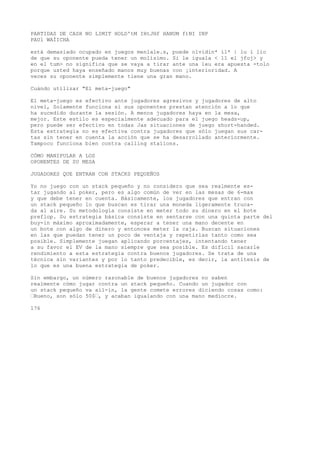 PARTIDAS DE CASH NO LIMIT HOLD'tM IHtJHf HANUM f)NI INP 
PAUl WAÍICHA 
está demasiado ocupado en juegos menlale.s, puede olvidin* il* | lu í lio 
de que su oponente pueda tener un molísimo. Si le iguala < 11 el jfoj> y 
en el tum> no significa que se vaya a tirar ante una leu era apuesta -tolo 
porque usted haya enseñado manos muy buenas con ¡interioridad. A 
veces su oponente simplemente tiene una gran mano. 
Cuándo utilizar "El meta-juego" 
El meta-juego es efectivo ante jugadores agresivos y jugadores de alto 
nivel, Solamente funciona si sus oponentes prestan atención a lo que 
ha sucedido durante la sesión. A menos jugadores haya en la mesa, 
mejor. Este estilo es especialmente adecuado para el juego heads-up, 
pero puede ser efectivo en todas Jas situaciones de juego short-handed. 
Esta estrategia no es efectiva contra jugadores que sólo juegan sus car-tas 
sin tener en cuenta la acción que se ha desarrollado anteriormente. 
Tampoco funciona bien contra calling staíions. 
CÓMO MANIPULAR A LOS 
OPONENTES DE SU MESA 
JUGADORES QUE ENTRAN CON STACKS PEQUEÑOS 
Yo no juego con un stack pequeño y no considero que sea realmente es-tar 
jugando al poker, pero es algo común de ver en las mesas de 6-max 
y que debe tener en cuenta. Básicamente, los jugadores que entran con 
un stack pequeño lo que buscan es tirar una moneda ligeramente truca-da 
al aire. Su metodología consiste en meter todo su dinero en el bote 
preflop. Su estrategia básica consiste en sentarse con una quinta parte del 
buy-in máximo aproximadamente, esperar a tener una mano decente en 
un bote con algo de dinero y entonces meter la caja. Buscan situaciones 
en las que puedan tener un poco de ventaja y repetirlas tanto como sea 
posible. Simplemente juegan aplicando porcentajes, intentando tener 
a su favor el EV de la mano siempre que sea posible. Es difícil sacarle 
rendimiento a esta estrategia contra buenos jugadores. Se trata de una 
técnica sin variantes y por lo tanto predecible, es decir, la antítesis de 
lo que es una buena estrategia de poker. 
Sin embargo, un número razonable de buenos jugadores no saben 
realmente cómo jugar contra un stack pequeño. Cuando un jugador con 
un stack pequeño va ail-in, la gente comete errores diciendo cosas como: 
’Bueno, son sólo 50$’, y acaban igualando con una mano mediocre. 
176 
 