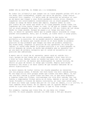 HOKBR IPX Al HOIP'BM, 61 PODBH üfc I A IIIHAIBOIA 
No lodos los ju^ndori*,s que juegan con un iack pequeño actúan <U*l mi.x-tno 
modo, pero normalmente .signen una serie de paulas, (lomo contra 
cualquier otro jugador, (’I mejor modo de vencerles es estudiar el ran-go 
de manos que juegan y usar dicho parámetro contra ellos. Algunos 
jugadores son relativamente conservadores con un stack pequeño. Otros 
juegan un rango de manos mucho más amplio. Algunos suben un cien 
por ciento de las veces que están en la ciega pequeña cuando todos los 
jugadores se tiran hasta llegar su tumo. Si sé que un jugador que juega 
con un stack pequeño hace eso, le resubiré el 100 por ciento de las veces 
desde la ciega grande. Aunque me pague y yo tenga una mano terri-ble, 
al menos mi oponente sabrá que no puede seguir atacando mi ciega 
grande continuamente. Esto, por sí mismo, ya tiene valor a largo plazo. 
Los jugadores que entran con stacks pequeños le dan mucha im-portancia 
a la posición. No se pueden permitir desperdiciar demasia-das 
fichas, de manera que cuando entran en el bote desde la primera 
posición es muy probable que tengan una mano de primera categoría. 
Del mismo modo, respetan la posición de sus oponentes. En otras pa-labras, 
si usted sube desde la primera posición y un stack pequeño va 
all-in después de usted, es mucho más probable que su oponente ten-ga 
una mano de primera categoría que si usted se encuentra en una 
posición más adelantada. 
A menor sea el stack de mi oponente, menor será mi subida ini-cial, 
porque es muy común que un stack pequeño o bien vaya all-in 
o bien se tire. Muchas veces no tendré una mano con la que pueda 
igualar un all-in, de manera que disminuyendo mi subida inicial, me 
ahorro un poco de dinero si tengo que tirarme. Repita este mismo 
escenario 500 veces y se dará cuenta de que estamos hablando de un 
ahorro significativo. 
La mejor manera de luchar contra los stacks pequeños es vencerles 
con sus propias armas. A menudo les verá hacer una mini subida preflop. 
No les haga all-in sólo porque asuma que tienen una mano débil. Si ha-cen 
una mini subida y usted tiene una mano con la que está dispuesto 
a jugarse todas sus fichas, contraataque con otra mini subida, Eso les 
fuerza a comprometer fichas extra en el bote, debido a las pot odds. Se 
verán forzados a tirarse de manera incorrecta, en cuyo caso usted gana 
el bote sin tener que luchar más por él (lo cual es ideal), o a ir all-in, lo 
cual también sería bueno. No le importa que le igualen debido a que 
usted va a por esta mano sin importar lo que el fiop traiga. 
Por ejemplo, suponga que tiene A-Q, en una mesa con ciegas 
101/20$. Un stack pequeño sentado con 400$ sube a 40$ por delante 
177 
 