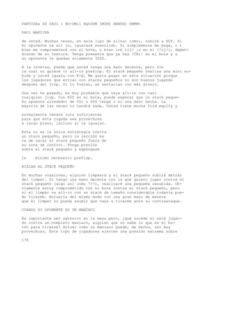 PARTIDA» DS CASI i NO-UMil HQtDUM IMIMI HANUH) ONMNt 
PAUl WAKICKA 
de usted. Muchas veces, en esle lipo de silnui iomvi, subiré a HUf. Si 
mi oponente va all in, igualaré enennlndo. Si simplemente me paga, o t 
bien me comprometeré con el bote, o bien iré til/ ¡u en el //íj/;, depen-diendo 
de su textura. Tenga presente que ya hay IÍH)| en el bole y a 
su oponente le quedan solamente 32OS. 
A la inversa, puede que usted tenga una mano decente, pero con 
la cual no quiere ir all-in prefiop. El stack pequeño realiza una mini su-bida 
y usted iguala con K-Q. Me gusta pagar en esta situación porque 
los jugadores que entran con stacks pequeños no son buenos jugando 
después del jiop. Si lo fueran, se sentarían con más dinero. 
Una vez he pagado, es muy probable que vaya all-in con casi 
cualquier jiop. Con 80$ en el bote, puede esperar que un stack peque-ño 
apueste alrededor de 501 o 60$ tenga o no una mano hecha. La 
mayoría de las veces no tendrá nada. Usted tiene mucha fold equity y 
normalmente tendrá outs suficientes 
para que esta jugada sea provechosa 
a largo plazo, incluso si le igualan. 
Esta no es la única estrategia contra 
un stack pequeño, pero la lección es 
la de sacar al stack pequeño fuera de 
su zona de confort. Ponga presión 
sobre el stack pequeño y expóngase 
lo mínimo necesario prefiop. 
AISLAR AL STACK PEQUEÑO 
En muchas ocasiones, alguien limpeará y el stack pequeño subirá detrás 
del limper. Si tengo una mano decente con la que quiero jugar contra el 
stack pequeño (algo así como 7-7), realizaré una pequeña resubida. Ob-viamente 
estoy comprometido con el bote contra el stack pequeño, pero 
si el limper va all-in con un stack de tamaño considerable todavía pue-do 
tirarme. Actuaría del mismo modo con una gran mano de manera 
que el limper no pueda asumir que vaya a tirarme ante su contraataque. 
CUANDO SU OPONENTE ES UN MANÍACO 
Es importante ser agresivo en la mesa pero, ¿qué sucede si está jugan-do 
contra un’completo maníaco, alguien que no sabe lo que es el bo-tón 
para tirarse? Actuar como un maníaco puede, de hecho, ser muy 
provechoso. Este tipo de jugadores ejercen una presión extrema sobre 
178 
 