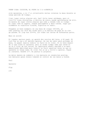 POKBR ItXAt IIOIDIfM, Bi PODPH I» I A ttfNATKilA 
siim oponentes, y no <'.s ¡nliectienle verles ioineise la mesa durante un 
largo periodo de tiempo. 
I’ani jugar contra alguien asi, han* falla tener estómago, pero si 
ijsl<*(l tiene disciplina, y nervios de acero, puede aprovecharse de ello. 
La manera de jugar contra alguien que sube y resube todo el tiempo 
es jugar como él espera. Juegue pasivamente y dele cuerda. Jugar pa-sivamente 
no significa tirarse, significa no subir. 
Pongamos un buen ejemplo: en una mesa de ciegas 10$/20$, yo 
subí preflop con 10-9 del mismo palo y un maníaco me pagó en la cie-ga 
grande. El jlop fue 10-6-4, con todas las cartas de diferentes palos. 
Mano en acción 
El jugador maníaco pasó, yo aposté dos tercios del bote, y él pagó. El 
turn fue un rey y él decidió apostar. En vez de subir para proteger mi 
mano, le pagué. Quería inducir su farol en el river. Si no está seguro 
de lo que tiene su oponente, pero al mismo tiempo sabe que usted no 
se va a tirar de sus cartas, es importante añadir equidad a su mano 
demostrando debilidad para inducir un farol aquellas veces en que su 
oponente no tenga nada. El river fue un as y volvió a apostar. Pagué 
al instante. Enseñó J-7. Ni pareja ni proyecto. 
La mejor manera de combatir a los maníacos es resubirles prejlop. 
Los maníacos ganan dinero tomando el control de las manos y siendo 
Paul 
Oponente 
Flop 
179 
 