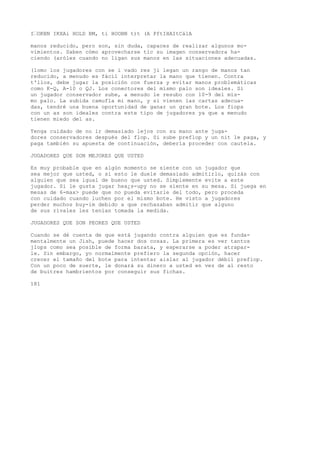 I’OKBN IKXAi HOLD BM, ti HOOBN t)t (A PftIHAItCálA 
manos reducido, pero son, sin duda, capaces de realizar algunos mo-vimientos. 
Saben cómo aprovecharse tic su imagen conservadora ha-ciendo 
(aróles cuando no ligan sus manos en las situaciones adecuadas. 
(lomo los jugadores con se i vado res ji legan un rango de manos tan 
reducido, a menudo es fácil interpretar la mano que tienen. Contra 
t'llos, debe jugar la posición con fuerza y evitar manos problemáticas 
como K-Q, A-10 o QJ. Los conectores del mismo palo son ideales. Si 
un jugador conservador sube, a menudo le resubo con 10-9 del mis-mo 
palo. La subida camufla mi mano, y si vienen las cartas adecua-das, 
tendré una buena oportunidad de ganar un gran bote. Los fiops 
con un as son ideales contra este tipo de jugadores ya que a menudo 
tienen miedo del as. 
Tenga cuidado de no ir demasiado lejos con su mano ante juga-dores 
conservadores después del flop. Si sube preflop y un nit le paga, y 
paga también su apuesta de continuación, debería proceder con cautela. 
JUGADORES QUE SON MEJORES QUE USTED 
Es muy probable que en algún momento se siente con un jugador que 
sea mejor que usted, o si esto le duele demasiado admitirlo, quizás con 
alguien que sea igual de bueno que usted. Simplemente evite a este 
jugador. Si le gusta jugar hea¿s-upy no se siente en su mesa. Si juega en 
mesas de 6-max> puede que no pueda evitarle del todo, pero proceda 
con cuidado cuando luchen por el mismo bote. He visto a jugadores 
perder muchos buy-im debido a que rechazaban admitir que alguno 
de sus rivales les tenían tomada la medida. 
JUGADORES QUE SON PEORES QUE USTED 
Cuando se dé cuenta de que está jugando contra alguien que es funda-mentalmente 
un Jish, puede hacer dos cosas. La primera es ver tantos 
jlops como sea posible de forma barata, y esperarse a poder atrapar-le. 
Sin embargo, yo normalmente prefiero la segunda opción, hacer 
crecer el tamaño del bote para intentar aislar al jugador débil prefiop. 
Con un poco de suerte, le donará su dinero a usted en vez de al resto 
de buitres hambrientos por conseguir sus fichas. 
181 
 