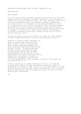 PARTIDAS DB CMH NO-UMIT HOLD iM 9H0H1 tlANOtD ONI INt 
PAUL WAItCKA 
TELLS ONLINE 
Los tells por internet son menos concretos que los tríls en vivo, pero 
también existen. Normalmente se pueden clasificar en dos categorías: 
patrones de acción y tiempo en actuar. Los tells sobre pat rones de ac-ción 
son muy específicos de cada jugador y cambian a medida que 
un jugador mejora. Los jugadores por internet acostumbran a encon-trar 
un estilo que va con ellos y tienen el hábito de jugar de manera 
muy predecible. La mejor manera de descubrir tells sobre patrones 
de acción es repasar la historia de manos jugadas cada vez que exista 
un showdown. Su intención es saber lo que ha hecho cada jugador y 
el porqué. Obviamente, cuanto más a menudo consiga ver las cartas 
de sus oponentes, mejor. 
Usted será capaz de captar telis sobre el tiempo en actuar después 
de haber jugado muchas manos contra el mismo jugador. Guando su 
oponente le resube preflop demasiado rá-pido, 
es porque debe tener una buena 
mano. De modo similar, cuando su opo-nente 
apuesta rápidamente después del 
flop, es probable que dicho flop no haya 
mejorado su mano. Si hubiera mejorado 
su mano, hubiera necesitado al menos 
un segundo para pensar cómo proceden 
Tenga presente que una apuesta tan rá-pida 
después del flop no significa necesa-riamente 
que su oponente no tenga un 
buena mano. Simplemente significa que 
el flop probablemente no haya mejorado su mano, la cual puede que 
sea buena ya de por sí. 
Usted no quiere que los demás descubran sus tells , de modo que 
es importante tomarse la misma cantidad de tiempo para tomar sus 
decisiones. Si alguien le sube y se va a tirar, debe tomarse su tiempo 
antes de hacerlo. De este modo, cuando se encuentre en una situación 
marginal que requiera algo de tiempo para pensar en ella, no estará 
dando ninguna información. 
182 
 