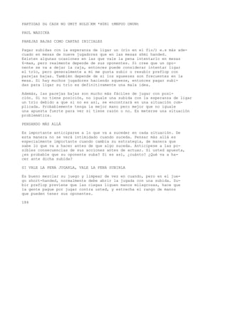 PARTIDAS Dü CASH NO UMIT HOLD’KM *H0R1 tMNPUO ONUNt 
PAUL WASICKA 
PAREJAS BAJAS COMO CARTAS INICIALES 
Pagar subidas con la esperanza de ligar un (río en el fio/) e.s más ade-cuado 
en mesas de nueve jugadores que en las mesas shmí handed. 
Existen algunas ocasiones en las que vale la pena intentarlo en mesas 
6-max, pero realmente depende de sus oponentes. Si cree que un opo-nente 
se va a dejar la caja, entonces puede considerar intentar ligar 
el trío, pero generalmente a mí me gusta subir o resubir preflop con 
parejas bajas. También depende de si los sgueezes son frecuentes en la 
mesa. Si hay muchos jugadores haciendo squeeze, entonces pagar subi-das 
para ligar su trío es definitivamente una mala idea. 
Además, las parejas bajas son mucho más fáciles de jugar con posi-ción. 
Si no tiene posición, no iguale una subida con la esperanza de ligar 
un trío debido a que si no es así, se encontrará en una situación com-plicada. 
Probablemente tenga la mejor mano pero mejor que no iguale 
una apuesta fuerte para ver si tiene razón o no. Es meterse una situación 
problemática. 
PENSANDO MÁS ALLÁ 
Es importante anticiparse a lo que va a suceder en cada situación. De 
esta manera no se verá intimidado cuando suceda. Pensar más allá es 
especialmente importante cuando cambia su estrategia, de manera que 
sabe lo que va a hacer antes de que algo suceda. Anticípese a las po-sibles 
consecuencias de sus acciones antes de actuar. Si usted apuesta, 
¿es probable que su oponente suba? Si es así, ¿cuánto? ¿Qué va a ha-cer 
ante dicha subida? 
SI VALE LA PENA JUGARLA, VALE LA PENA SUBIRLA 
Es bueno mezclar su juego y limpear de vez en cuando, pero en el jue-go 
short-handed, normalmente debe abrir la jugada con una subida. Su-bir 
preflop previene que las ciegas liguen manos milagrosas, hace que 
la gente pague por jugar contra usted, y estrecha el rango de manos 
que pueden tener sus oponentes. 
184 
 