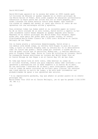 David Williams* 
David Williams apareció en la escena del poker en 2004 cuando ganó 
3,5 millones de dólares al quedar segundo en el evento principal de 
las World Series of Poker. Este joven jugador de educación universitaria 
sobrevivió la mayor parte del último día con un stack pequeño, pero 
acabó librando una buena batalla contra Greg Raymer (que termina-ría 
siendo el campeón del mundo) al igual que contra el resto de sus 
oponentes con una estrategia sólida y agresiva. 
Para eliminar todas las dudas sobré si su increíble papel se trata-ba 
de un éxito aislado de un solo torneo, David volvió a repetir la ha-zaña 
solamente cuatro meses después al quedar segundo ante Daniel 
Negreanu en el evento principal del World Poker Tour Borgata. Aquel 
mismo año, este genio del poker ganó su primer torneo, el evento 
Five-Diamond World Poker Classic de 1.500$ Limit Hold’em en el Casino 
Bellagio de Las Vegas. 
Con su buena planta y naturaleza despreocupada, David atrae a 
los medios allá donde juega. La revista Card Player lo puso en su por-tada, 
y tanto la revista Playboy como la revista All In lo describieron 
como ’el futuro del poker’. David juega por internet a través de la 
sala de poker online que le patrocina, Bodog.com.. y realiza seminarios 
para el Playboy Poker Camp. Entre su lista de victorias en torneos, David 
ha conseguido buenas posiciones en torneos del World Poker Tour en 
el Casino Mirage de Las Vegas o en el Casino Bay 101 de San José. 
El tema que David toca en este libro, cómo mezclar su juego en 
e! no-limit hold’em, ofrece una guía completa sobre cómo confundir a sus 
oponentes y mantenerles con la duda respecto a la fuerza de su mano. 
En las secciones '’anatomía de la mano’, este inteligente jugador ana-liza 
el juego de manos cruciales de no-limit para ilustrar las ventajas 
que tiene mezclar su estilo de juego, y de este modo incrementar sus 
probabilidades de ganar a sus oponentes más astutos. 
* A su impresionante palmarés, hay que añadir el primer puesto en el evento 
principal del 
World Poker Tour 2010 en el Casino Bellagio, ¡en el que ha ganado 1.530.537®! 
(N. del £.) 
191 
 