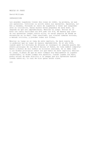 MEZCLE SU JUEGO 
David Williams 
INTRODUCCIÓN 
Los grandes jugadores tienen dos cosas en común. La primera, es que 
son agresivos. Controlan la acción sobre sus oponentes. Apuestan, su-ben 
y resuben, forzando al resto de jugadores a tener que responder 
ante su iniciativa. Ganan muchos botes pequeños de este modo. La 
segunda es que son impredecibles. Mezclan su juego. Entran en un 
bote con tanta facilidad con A-K como con 6-4, de manera que cuan-do 
sus oponentes juegan contra ellos, no están seguros de dónde se 
encuentran en la mano. Como resultado, sus rivales cometen errores, 
a menudo críticos, y pierden todas sus fichas. 
Mezclar su juego es el tema de este capítulo. Se dará cuenta de 
lo poderoso que es jugar de manera impredecible. En el año 2004, 
cuando gané 3,5 millones de dólares al conseguir el segundo puesto del 
evento principal de las World Seríes of Poker, mi vida cambió completa-mente 
y muchos de mis sueños se hicieron realidad. Se lo debo todo 
a los mismos principios sobre los que hablo en este capítulo: mezclar 
el juego. A pesar de que en esos tiempos era básicamente un jugador 
conservador, al mismo tiempo era agresivo. Cuando jugaba una mano, 
podía actuar de modo distinto a la imagen que mis oponentes habían 
creado sobre mí, lo cual me hizo ganar botes clave. 
193 
 