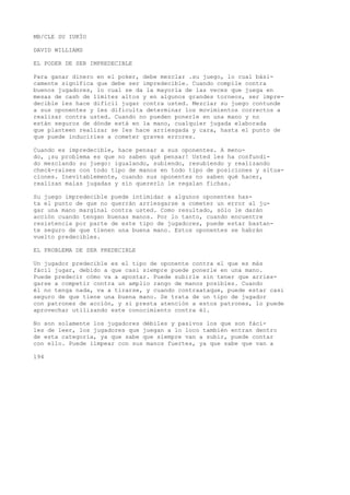 MB/CLE SU IUKÍO 
DAVID WILLIAMS 
EL PODER DE SER IMPREDECIBLE 
Para ganar dinero en el poker, debe mezclar .su juego, lo cual bási-camente 
significa que debe ser impredecible. Cuando compile contra 
buenos jugadores, lo cual se da la mayoría de las veces que juega en 
mesas de cash de límites altos y en algunos grandes torneos, ser impre-decible 
les hace difícil jugar contra usted. Mezclar su juego contunde 
a sus oponentes y les dificulta determinar los movimientos correctos a 
realizar contra usted. Cuando no pueden ponerle en una mano y no 
están seguros de dónde está en la mano, cualquier jugada elaborada 
que planteen realizar se Ies hace arriesgada y cara, hasta el punto de 
que puede inducirles a cometer graves errores. 
Cuando es impredecible, hace pensar a sus oponentes. A menu-do, 
¡su problema es que no saben qué pensar! Usted les ha confundi-do 
mezclando su juego: igualando, subiendo, resubiendo y realizando 
check-raises con todo tipo de manos en todo tipo de posiciones y situa-ciones. 
Inevitablemente, cuando sus oponentes no saben qué hacer, 
realizan malas jugadas y sin quererlo le regalan fichas. 
Su juego impredecible puede intimidar a algunos oponentes has-ta 
el punto de que no querrán arriesgarse a cometer un error al ju-gar 
una mano marginal contra usted. Como resultado, sólo le darán 
acción cuando tengan buenas manos. Por lo tanto, cuando encuentre 
resistencia por parte de este tipo de jugadores, puede estar bastan-te 
seguro de que tienen una buena mano. Estos oponentes se habrán 
vuelto predecibles. 
EL PROBLEMA DE SER PREDECIBLE 
Un jugador predecible es el tipo de oponente contra el que es más 
fácil jugar, debido a que casi siempre puede ponerle en una mano. 
Puede predecir cómo va a apostar. Puede subirle sin tener que arries-garse 
a competir contra un amplio rango de manos posibles. Cuando 
él no tenga nada, va a tirarse, y cuando contraataque, puede estar casi 
seguro de que tiene una buena mano. Se trata de un tipo de jugador 
con patrones de acción, y si presta atención a estos patrones, lo puede 
aprovechar utilizando este conocimiento contra él. 
No son solamente los jugadores débiles y pasivos los que son fáci-les 
de leer, los jugadores que juegan a lo loco también entran dentro 
de esta categoría, ya que sabe que siempre van a subir, puede contar 
con ello. Puede iimpear con sus manos fuertes, ya que sabe que van a 
194 
 