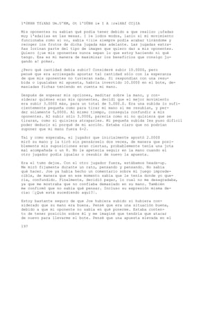 1*0KHH TfiXAS Um.U'RM, Ot l'OÜBH i» I A |r»lHAf CCjIA 
Mis oponentes nu sabían qué podía tener debido a que realizo ¡ufadas 
muy i'xdaiias en las mesas. I )e lodos modos, lanío si mi movimiento 
funcionaba romo si no, sabia <|iie siempre podía acabar tirándome y 
recoger ios frutos de dicha jugada más adelante. Las jugadas extra-ñas 
Iorinan parte del tipo de imagen que quiero dar a mis oponentes. 
Quiero (¡ue mis oponentes nunca sepan lo que estoy haciendo ni qué 
tengo. Esa es mi manera de maximizar los beneficios que consigo ju-gando 
a! poker. 
¿Pero qué cantidad debía subir? Consideré subir 10.000$, pero 
pensé que era arriesgado apostar tal cantidad sólo con la esperanza 
de que mis oponentes no tuvieran nada. Si respondían con una resu-bida 
o igualaban mi apuesta, habría invertido 10.000$ en el bote, de-masiadas 
fichas teniendo en cuenta mi mano. 
Después de sopesar mis opciones, meditar sobre la mano, y con-siderar 
quiénes eran mis oponentes, decidí que el mejor movimiento 
era subir 3.000$ más, para un total de 5.000.$. Era una subida lo sufi-cientemente 
pequeña como para tirar mi mano si me resubían, y per-der 
solamente 5,000$. Al mismo tiempo, conseguía confundir a mis 
oponentes. AI subir sólo 3.000$, parecía como si no quisiera que se 
tiraran, como si quisiera atraparles. Mi pequeña subida Ies puso difícil 
poder deducir el porqué de mi acción. Estaba claro que no podrían 
suponer que mi mano fuera 6-2. 
Tal y como esperaba, el jugador que inicialmente apostó 2.000$ 
miró su mano y la tiró sin pensárselo dos veces, de manera que posi-blemente 
mis suposiciones eran ciertas, probablemente tenía una jota 
mal acompañada o un 8. No le apetecía seguir en la mano cuando el 
otro jugador podía igualar o resubir de nuevo la apuesta. 
Era el tumo dejoe. Con el otro jugador fuera, estábamos heads-up. 
Me miró fijamente durante un rato, pensando y pensando. No sabía 
qué hacer. Joe ya había hecho un comentario sobre mi juego imprede-cible, 
de manera que en ese momento sabía que le tenía donde yo que-ría, 
confundido. Finalmente, decidió pagar, lo cual no me desagradaba, 
ya que me mostraba que no confiaba demasiado en su mano. También 
me confirmó que no sabía qué pensar. Incluso su expresión misma de-cía: 
’¿Qué está sucediendo aquí?’. 
Estoy bastante seguro de que Joe hubiera subido si hubiera con-siderado 
que su mano era buena. Pensé que era una situación buena, 
debido a que mi oponente no sabía en qué ponerme. Estaba conten-to 
de tener posición sobre él y me imaginé que tendría que atacar 
de nuevo para llevarme el bote. Pensé que una apuesta elevada en el 
197 
 