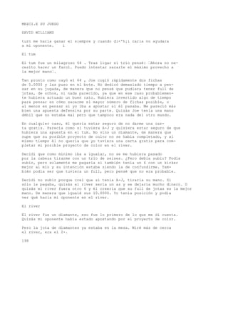 MBZCI.E SU JUEGO 
DAVID WILLIAMS 
turn me haría ganar el siempre y cuando di<'h¡i caria no ayudara 
a mi oponente. i 
El tum 
El tum fue un milagroso 64 . Tras ligar el trío pensé: ’Ahora no ne-cesito 
hacer un farol. Puedo intentar sacarle el máximo provecho a 
la mejor mano’. 
Tan pronto como cayó el 64 , Joe cogió rápidamente dos fichas 
de 5.000$ y las puso en el bote. No dedicó demasiado tiempo a pen-sar 
en su jugada, de manera que no pensé que pudiera tener full de 
jotas, de ochos, ni nada parecido, ya que en ese caso probablemen-te 
hubiera actuado un buen rato. Hubiera invertido algo de tiempo 
para pensar en cómo sacarme el mayor número de fichas posible, o 
al menos en pensar si yo iba a apostar si él pasaba. Me pareció más 
bien una apuesta defensiva por su parte. Quizás Joe tenía una mano 
débil que no estaba mal pero que tampoco era nada del otro mundo. 
En cualquier caso, él quería estar seguro de no darme una car-ta 
gratis. Parecía como si tuviera A-J y quisiera estar seguro de que 
hubiera una apuesta en el tum. No vino un diamante, de manera que 
supe que su posible proyecto de color no se había completado, y al 
mismo tiempo él no quería que yo tuviera una carta gratis para com-pletar 
mi posible proyecto de color en el river. 
Decidí que como mínimo iba a igualar, no se me hubiera pasado 
por la cabeza tirarme con un trío de seises. ¿Pero debía subir? Podía 
subir, pero solamente me pagaría si también tenía un 6 con un kicker 
mejor al mío y su intención estaba siendo la de confundirme. Tam-bién 
podía ser que tuviera un full, pero pensé que no era probable. 
Decidí no subir porque creí que si tenía A-J, tiraría su mano. Si 
sólo le pagaba, quizás el river sería un as y se dejaría mucho dinero. O 
quizás el river fuera otro 6 y él creería que su full de jotas es la mejor 
mano. De manera que igualé sus 10.000$. Yo tenía posición y podía 
ver qué hacía mi oponente en el river. 
El river 
El river fue un diamante, eso fue lo primero de lo que me di cuenta. 
Quizás mi oponente había estado apostando por el proyecto de color. 
Pero la jota de diamantes ya estaba en la mesa. Miré más de cerca 
el river, era el 2+. 
198 
 