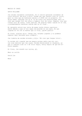 MEZCLE SU JUEGO 
DAVID WILLIAMS 
Joe estaba realmente confundido. Se lo estuvo pensando alrededor de 
cinco minutos. Me miró y dijo: ’Puede ser que fueras a por el color, 
pero no creo que me hubieras subido a 5.Ü00S con un proyecto. Po-drías 
haber igualado con un 8. Lo he visto con anterioridad, pero no 
creo que tengas full de ochos y tampoco full de jotas. Espera, creo que 
tienes full de ochos, tiene sentido. Me podrías haber subido en el lum, 
y probablemente hubieras subido más en el flop’. 
Mi oponente estuvo muy cerca de pagar mucho dinero equívoca-mente 
debido a que no era capaz de ponerme en una mano. Es que 
jugando mi 6-2 de la manera que lo hice, ¿quién podría? 
Al final, alguien dijo: ’Venga Joe, estamos jugando y no podemos 
esperar aquí sentados para siempre’. 
Joe todavía me estaba mirando y dijo: ’No creo que tengas color’. 
Yo estaba ahí rogando que me pagara porque sabía que mis car-tas 
eran mejores que las suyas. Estaba maldiciendo el diamante, ya 
que si hubiera sido un 2 de color negro, estoy seguro de que me hu-biera 
pagado. 
Al final, Joe enseñó sus cartas, QJ. 
Mano en acción 
David loe 
Mesa 
 