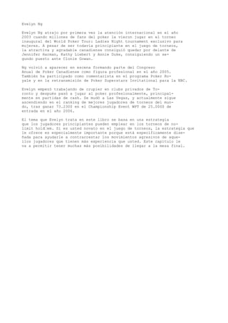 Evelyn Ng 
Evelyn Ng atrajo por primera vez la atención internacional en el año 
2003 cuando millones de fans del poker la vieron jugar en el torneo 
inaugural del World Poker Tour: Ladies Night tournament exclusivo para 
mujeres. A pesar de ser todavía principiante en el juego de torneos, 
la atractiva y agradable canadiense consiguió quedar por delante de 
Jennifer Harman, Kathy Liebert y Annie Duke, consiguiendo un se-gundo 
puesto ante Clonie Gowan. 
Ng volvió a aparecer en escena formando parte del Congreso 
Anual de Poker Canadiense como figura profesional en el año 2005. 
También ha participado como comentarista en el programa Poker Ro-yale 
y en la retransmisión de Poker Superstars Invitational para la NBC. 
Evelyn empezó trabajando de crupier en clubs privados de To-ronto 
y después pasó a jugar al poker profesionalmente, principal-mente 
en partidas de cash. Se mudó a Las Vegas, y actualmente sigue 
ascendiendo en el ranking de mejores jugadores de torneos del mun-do, 
tras ganar 73.230$ en el Championship Event WPT de 25.000$ de 
entrada en el año 2006. 
El tema que Evelyn trata en este libro se basa en una estrategia 
que los jugadores principiantes pueden emplear en los torneos de no-limit 
hold“em. Si es usted novato en el juego de torneos, la estrategia que 
le ofrece es especialmente importante porque está específicamente dise-ñada 
para ayudarle a contrarrestar los movimientos agresivos de aque-llos 
jugadores que tienen más experiencia que usted. Este capítulo le 
va a permitir tener muchas más posibilidades de llegar a la mesa final. 
 