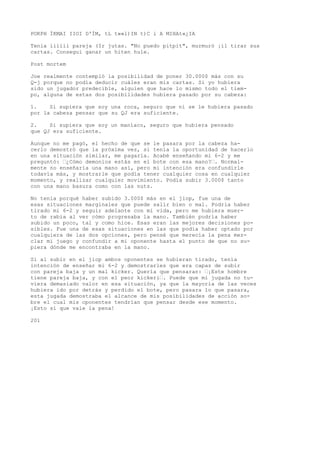POKPH ÍKMAI IIOI D'ÍM, tL t»»l)IN t)C i A MIHAt«¿IA 
Tenia iiiiii pareja (Ir jutas. "No puedo pitpit", murmuró ¡il tirar sus 
cartas. Conseguí ganar un hiten hule. 
Post mortem 
Joe realmente contempló la posibilidad de poner 30.000$ más con su 
Q-j porque no podía deducir cuáles eran mis cartas. Si yo hubiera 
sido un jugador predecible, alguien que hace lo mismo todo el tiem-po, 
alguna de estas dos posibilidades hubiera pasado por su cabeza: 
1. Si supiera que soy una roca, seguro que ni se le hubiera pasado 
por la cabeza pensar que su QJ era suficiente. 
2. Si supiera que soy un maníaco, seguro que hubiera pensado 
que QJ era suficiente. 
Aunque no me pagó, el hecho de que se le pasara por la cabeza ha-cerlo 
demostró que la próxima vez, si tenía la oportunidad de hacerlo 
en una situación similar, me pagaría. Acabé enseñando mi 6-2 y me 
preguntó: ’¿Cómo demonios estás en el bote con esa mano?’. Normal-mente 
no enseñaría una mano así, pero mi intención era confundirle 
todavía más, y mostrarle que podía tener cualquier cosa en cualquier 
momento, y realizar cualquier movimiento. Podía subir 3.000$ tanto 
con una mano basura como con las nuts. 
No tenía porqué haber subido 3.000$ más en el jiop, fue una de 
esas situaciones marginales que puede salir bien o mal. Podría haber 
tirado mi 6-2 y seguir adelante con mi vida, pero me hubiera muer-to 
de rabia al ver cómo progresaba la mano. También podría haber 
subido un poco, tal y como hice. Esas eran las mejores decisiones po-sibles. 
Fue una de esas situaciones en las que podía haber optado por 
cualquiera de las dos opciones, pero pensé que merecía la pena mez-clar 
mi juego y confundir a mi oponente hasta el punto de que no su-piera 
dónde me encontraba en la mano. 
Si al subir en el jiop ambos oponentes se hubieran tirado, tenía 
intención de enseñar mi 6-2 y demostrarles que era capaz de subir 
con pareja baja y un mal kicker. Quería que pensaran: ’¡Este hombre 
tiene pareja baja, y con el peor kickeri’. Puede que mi jugada no tu-viera 
demasiado valor en esa situación, ya que la mayoría de las veces 
hubiera ido por detrás y perdido el bote, pero pasara lo que pasara, 
esta jugada demostraba el alcance de mis posibilidades de acción so-bre 
el cual mis oponentes tendrían que pensar desde ese momento. 
¡Esto sí que vale la pena! 
201 
 