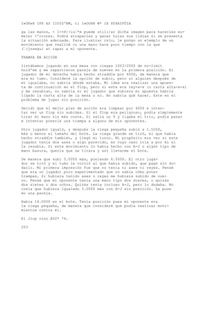 I»0K«H IPX AS IIOID'BM, ti l»OOHH W* IA HfHAIPÜIA 
ga las manos, < 1<-H|>iu’*m puede utili/ar dicha imagen para hacerles eo-meler 
<'rrores. Podrá atraparles y ganar huías sus lidias si se presenta 
la situación adecuada. Para ilustrar cslo, le pongo un ejemplo de un 
movimiento que realicé cu una mano hace poco tiempo con la que 
(’(jnseguí at rapar a mi oponente. 
TRAMPA EN ACCIÓN 
listábamos jugando en una mesa con ciegas 1003/200$ de no-limit 
hold'em y me repartieron pareja de nueves en la primera posición. El 
jugador de mi derecha había hecho straddle por 40OS, de manera que 
era mi tumo. Consideré la opción de subir, pero si alguien después de 
mí igualaba, no sabría dónde estaba. Mi idea era realizar una apues-ta 
de continuación en el flop, pero si este era rey-x-x (o carta alta-x-x) 
y me resubían, no sabría si el jugador que subiera mi apuesta habría 
ligado la carta alta de la mesa o no. No sabría qué hacer. Este es el 
problema de jugar sin posición. 
Decidí que el mejor plan de acción era limpear por 400$ e inten-tar 
ver un flop sin subidas. Si el flop era peligroso, podía simplemente 
tirar mi mano sin más coste. Si salía un 9 y ligaba el trío, podía pasar 
e intentar ponerle una trampa a alguno de mis oponentes. 
Otro jugador igualó, y después la ciega pequeña subió a 1.500$, 
más o menos el tamaño del bote. La ciega grande se tiró, el que había 
hecho straddle también, y llegó mi turno. Mi propósito era ver si este 
jugador tenía dos ases o algo parecido, en cuyo caso iría a por mí si 
le resubía. Si este movimiento lo había hecho con A-J o algún tipo de 
mano basura, quería que se tirara y así llevarme el bote. 
De manera que subí 5.000$ más, poniendo 6.500$. El otro juga-dor 
se tiró y el tumo le volvió al que había subido, que pagó sin du-darlo. 
Mi primera impresión fue que no tenía ni ases ni reyes. Pensé 
que era un jugador poco experimentado que no sabía cómo poner 
trampas. Si hubiera tenido ases o reyes me hubiera subido de nue-vo. 
Pensé que mi oponente tenia una mano tipo dos dieces, o quizás 
dos sietes o dos ochos. Quizás tenía incluso A-J, pero lo dudaba. No 
creía que hubiera igualado 5.000$ más con A-J sin posición. Le puse 
en una pareja. 
Había 14.000$ en el bote. Tenía posición pues mi oponente era 
la ciega pequeña, de manera que consideré que podía realizar movi-mientos 
contra él. 
El Jiop vino AV2* 74. 
203 
 