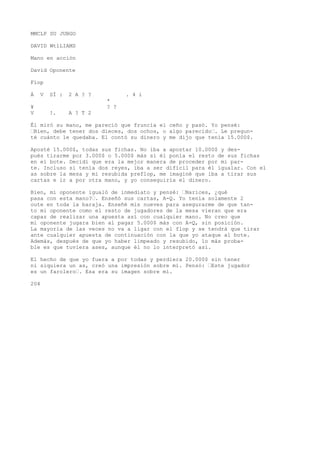 MMCLP SU JUBGO 
DAVID WtlLIAMS 
Mano en acción 
David Oponente 
Fíop 
Á V SÍ : 2 A ? ? . 4 i 
* 
¥ ? ? 
V !. A ? T 2 
Él miró su mano, me pareció que fruncía el ceño y pasó. Yo pensé: 
’Bien, debe tener dos dieces, dos ochos, o algo parecido’. Le pregun-té 
cuánto le quedaba. El contó su dinero y me dijo que tenía 15.000$. 
Aposté 15.000$, todas sus fichas. No iba a apostar 10.000$ y des-pués 
tirarme por 3.000$ o 5.000$ más si él ponía el resto de sus fichas 
en eí bote. Decidí que era la mejor manera de proceder por mi par-te. 
Incluso si tenía dos reyes, iba a ser difícil para él igualar. Con el 
as sobre la mesa y mi resubida preflop, me imaginé que iba a tirar sus 
cartas e ir a por otra mano, y yo conseguiría el dinero. 
Bien, mi oponente igualó de inmediato y pensé: ’Narices, ¿qué 
pasa con esta mano?’. Enseñó sus cartas, A-Q. Yo tenía solamente 2 
oute en toda la baraja. Enseñé mis nueves para asegurarme de que tan-to 
mi oponente como el resto de jugadores de la mesa vieran que era 
capaz de realizar una apuesta así con cualquier mano. No creo que 
mi oponente jugara bien al pagar 5.000$ más con A-Q, sin posición. 
La mayoría de las veces no va a ligar con el flop y se tendrá que tirar 
ante cualquier apuesta de continuación con la que yo ataque al bote. 
Además, después de que yo haber limpeado y resubido, lo más proba-ble 
es que tuviera ases, aunque él no lo interpretó así. 
El hecho de que yo fuera a por todas y perdiera 20.000$ sin tener 
ni siquiera un as, creó una impresión sobre mí. Pensó: ’Este jugador 
es un farolero’. Esa era su imagen sobre mí. 
204 
 