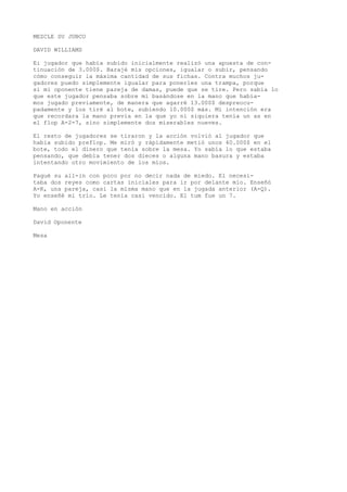 MEZCLE SU JUBCO 
DAVID WILLIAMS 
Ei jugador que había subido inicialmente realizó una apuesta de con-tinuación 
de 3.000$. Barajé mis opciones, igualar o subir, pensando 
cómo conseguir la máxima cantidad de sus fichas. Contra muchos ju-gadores 
puedo simplemente igualar para ponerles una trampa, porque 
si mi oponente tiene pareja de damas, puede que se tire. Pero sabía lo 
que este jugador pensaba sobre mí basándose en la mano que había-mos 
jugado previamente, de manera que agarré 13.000$ despreocu-padamente 
y los tiré al bote, subiendo 10.000$ más. Mi intención era 
que recordara la mano previa en la que yo ni siquiera tenía un as en 
el flop A-2-7, sino simplemente dos miserables nueves. 
El resto de jugadores se tiraron y la acción volvió al jugador que 
había subido preflop. Me miró y rápidamente metió unos 40.000$ en el 
bote, todo el dinero que tenía sobre la mesa. Yo sabía lo que estaba 
pensando, que debía tener dos dieces o alguna mano basura y estaba 
intentando otro movimiento de los míos. 
Pagué su all-in con poco por no decir nada de miedo. El necesi-taba 
dos reyes como cartas iniciales para ir por delante mío. Enseñó 
A-K, una pareja, casi la misma mano que en la jugada anterior (A-Q). 
Yo enseñé mi trío. Le tenía casi vencido. El tum fue un 7. 
Mano en acción 
David Oponente 
Mesa 
 