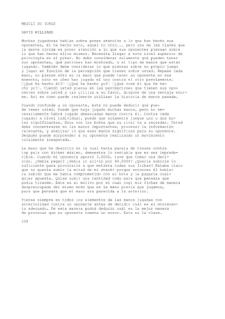MBZCLÍ SU IU6G0 
DAVID WILLIAMS 
Muchas jugadoras hablan sobre poner atención a lo que han hecho sus 
oponentes, él ha hecho esto, aquél lo otro... pero una de las claves que 
la gente olvida es poner atención a lo que sus oponentes piensan sobre 
lo que han hecho ellos mismos. Necesita llegar a este nivel superior de 
psicología en el poker. No debe considerar solamente qué pueden tener 
sus oponentes, qué patrones han mostrado, o el tipo de manos que están 
jugando. También debe considerar lo que piensan sobre su propio juego 
y jugar en función de la percepción que tienen sobre usted. Repase cada 
mano, no piense sólo en la mano que puede tener su oponente en ese 
momento, sino en cómo han jugado el uno contra el otro previamente. 
’¿Qué ha hecho él?’ ’¿Qué he hecho yo?’ ’¿Qué creé él que he he-cho 
yo?’. Cuando usted piensa en las percepciones que tienen sus opo-nentes 
sobre usted y las utiliza a su favor, dispone de una ventaja enor-me. 
Así es como puede realmente utilizar la historia de manos pasada. 
Cuando confunde a un oponente, éste no puede deducir qué pue-de 
tener usted. Puede que haya jugado muchas manos, pero no ne-cesariamente 
habrá jugado demasiadas manos contra él. Contra cada 
jugador a nivel individual, puede que solamente juegue uno o dos bo-tes 
significantes. Esos son los botes que su rival va a recordar. Usted 
debe concentrarse en las manos importantes, procesar la información 
relevante, y analizar lo que esas manos significan para su oponente. 
Después puede sorprender a su oponente realizando un movimiento 
totalmente inesperado. 
La mano que he descrito en la cual tenía pareja de treses contra 
top pair con kicker máximo, demuestra lo rentable que es ser imprede-cible. 
Cuando mi oponente apostó 3.000$, tuve que tomar una deci-sión. 
¿Debía pagar? ¿Debía ir all-in por 40.000$? ¿Quería subirle lo 
suficiente para provocarle a que metiera todas sus fichas? Estaba claro 
que no quería subir la mitad de mi stack> porque entonces él hubie-ra 
sabido que me había comprometido con el bote y le pagaría cual-quier 
apuesta. Quise subir una cantidad como para que pensara que 
podía tirarme. Este es el motivo por el cual cogí mis fichas de manera 
despreocupada del mismo modo que en la mano previa que jugamos, 
para que pensara que mi mano era parecida a la anterior. 
Piense siempre en todos los elementos de las manos jugadas con 
anterioridad contra un oponente antes de decidir cuál es el movimien-to 
adecuado. De esta manera podrá deducir cuál es la mejor manera 
de provocar que su oponente cometa un error. Esta es la clave. 
208 
 