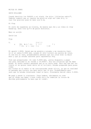 MC/CLE SU JUBGO 
DAVID WILLIAMS 
Cuando devolvía los fhOOOfi a mi slack, Joe dijo: ’¿Ollerías subir?". 
También comentó que al igualar me ponía en algo así como A-(¿ lo 
cual fue gracioso pues mi mano era K.-Q. 
El flop 
El resto de jugadores se tiraron, de manera que Joe y yo vimos el Jiop 
heads-up. Este vino Q;7-3 de palos distintos. 
Mano en acción 
David loe 
Flop 
0. 3 A ? ? 
s ÚYi W.1.' -í: ? ? ? * í 
* II: & - ¦ m-r ? n ? SÍ 
Él apostó 1.800$. Pensé que me pondría a prueba y me resubiría fuer-te 
si yo subía 8.000$ más, aunque él sólo tuviera una pareja de jotas. 
Si ese era el caso, probablemente pensara que sus jotas eran la mejor 
mano y que yo estaba subiendo para representar A-Q. 
Tuve que preguntarme: ’Si subo 8.000$ más, ¿estoy dispuesto a pagar 
una gran cantidad si él resube a 18.000$?’. Era una situación que me daba 
miedo. El podía resubir pensando que yo no tenía nada. Pero hay que ser va-liente 
si se quiere tener éxito en el no-limit. Estaba preparado para poner 
todas 
mis fichas en el medio si me contraatacaba yendo all-in, ya que en realidad 
no pensaba que tuviera una mano mejor que la mía. Probablemente pen-sara 
que le estaba intentando tomar el pelo. Finalmente decidí subir 5.000$. 
Me pagó y pensé lo siguiente: ’Vaya hombre, obviamente no cree 
que yo tenga una dama, o bien tiene A-Q y ha cometido la locura de 
decirme precisamente la mano que él tiene’. 
 