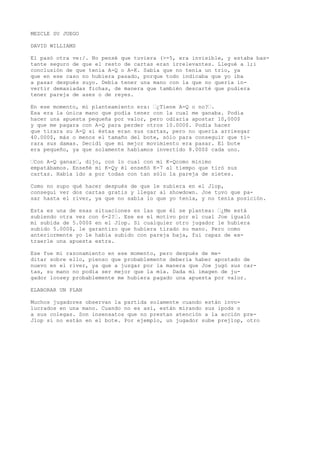 MEZCLE SU JUEGO 
DAVID WILLIAMS 
El pasó otra ve:/. No pensé que tuviera (>-5, era invisible, y estaba bas-tante 
seguro de que el resto de cartas eran irrelevantes. Llegué a l;i 
conclusión de que tenía A-Q o A-K. Sabía que no tenía un trio, ya 
que en ese caso no hubiera pasado, porque todo indicaba que yo iba 
a pasar después suyo. Debía tener una mano con la que no quería in-vertir 
demasiadas fichas, de manera que también descarté que pudiera 
tener pareja de ases o de reyes. 
En ese momento, mi planteamiento era: ’¿Tiene A-Q o no?’. 
Esa era la única mano que podía tener con la cual me ganaba. Podía 
hacer una apuesta pequeña por valor, pero odiaría apostar 10,000$ 
y que me pagara con A-Q para perder otros 10.000$. Podía hacer 
que tirara su A-Q si éstas eran sus cartas, pero no quería arriesgar 
40.000$, más o menos el tamaño del bote, sólo para conseguir que ti-rara 
sus damas. Decidí que mi mejor movimiento era pasar. El bote 
era pequeño, ya que solamente habíamos invertido 8.000$ cada uno. 
’Con A-Q ganas’, dijo, con lo cual con mi K-Qcomo mínimo 
empatábamos. Enseñé mi K-Qy él enseñó K-7 al tiempo que tiró sus 
cartas. Había ido a por todas con tan sólo la pareja de sietes. 
Como no supo qué hacer después de que le subiera en el Jlop, 
conseguí ver dos cartas gratis y llegar al showdown. Joe tuvo que pa-sar 
hasta el river, ya que no sabía lo que yo tenía, y no tenía posición. 
Esta es una de esas situaciones en las que él se plantea: ’¿Me está 
subiendo otra vez con 6-2?’. Ese es el motivo por el cual Joe igualó 
mi subida de 5.000$ en el Jlop. Si cualquier otro jugador le hubiera 
subido 5.000$, le garantizo que hubiera tirado su mano. Pero como 
anteriormente yo le había subido con pareja baja, fui capaz de ex-traerle 
una apuesta extra. 
Ese fue mi razonamiento en ese momento, pero después de me-ditar 
sobre ello, pienso que probablemente debería haber apostado de 
nuevo en el river, ya que a juzgar por la manera que Joe jugó sus car-tas, 
su mano no podía ser mejor que la mía. Dada mi imagen de ju-gador 
loosey probablemente me hubiera pagado una apuesta por valor. 
ELABORAR UN PLAN 
Muchos jugadores observan la partida solamente cuando están invo-lucrados 
en una mano. Cuando no es así, están mirando sus ipods o 
a sus colegas. Son insensatos que no prestan atención a la acción pre- 
Jlop si no están en el bote. Por ejemplo, un jugador sube prejlop, otro 
 